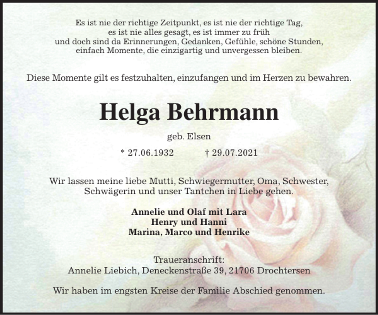 <p>Es ist nie der richtige Zeitpunkt, es ist nie der richtige Tag,<br />es ist nie alles gesagt, es ist immer zu früh<br />und doch sind da Erinnerungen, Gedanken, Gefühle, schöne Stunden,<br />einfach Momente, die einzigartig und unvergessen bleiben.<br />Diese Momente gilt es festzuhalten, einzufangen und im Herzen zu bewahren.<br />Helga Behrmann<br />geb. Elsen<br />* 27.06.1932 † 29.07.2021<br />Wir lassen meine liebe Mutti, Schwiegermutter, Oma, Schwester,<br />Schwägerin und unser Tantchen in Liebe gehen.</p>
<p>Annelie und Olaf mit Lara<br />Henry und Hanni<br />Marina, Marco und Henrike<br />Traueranschrift:<br />Annelie Liebich, Deneckenstraße 39, 21706 Drochtersen</p>
<p>Wir haben im engsten Kreise der Familie Abschied genommen.</p>