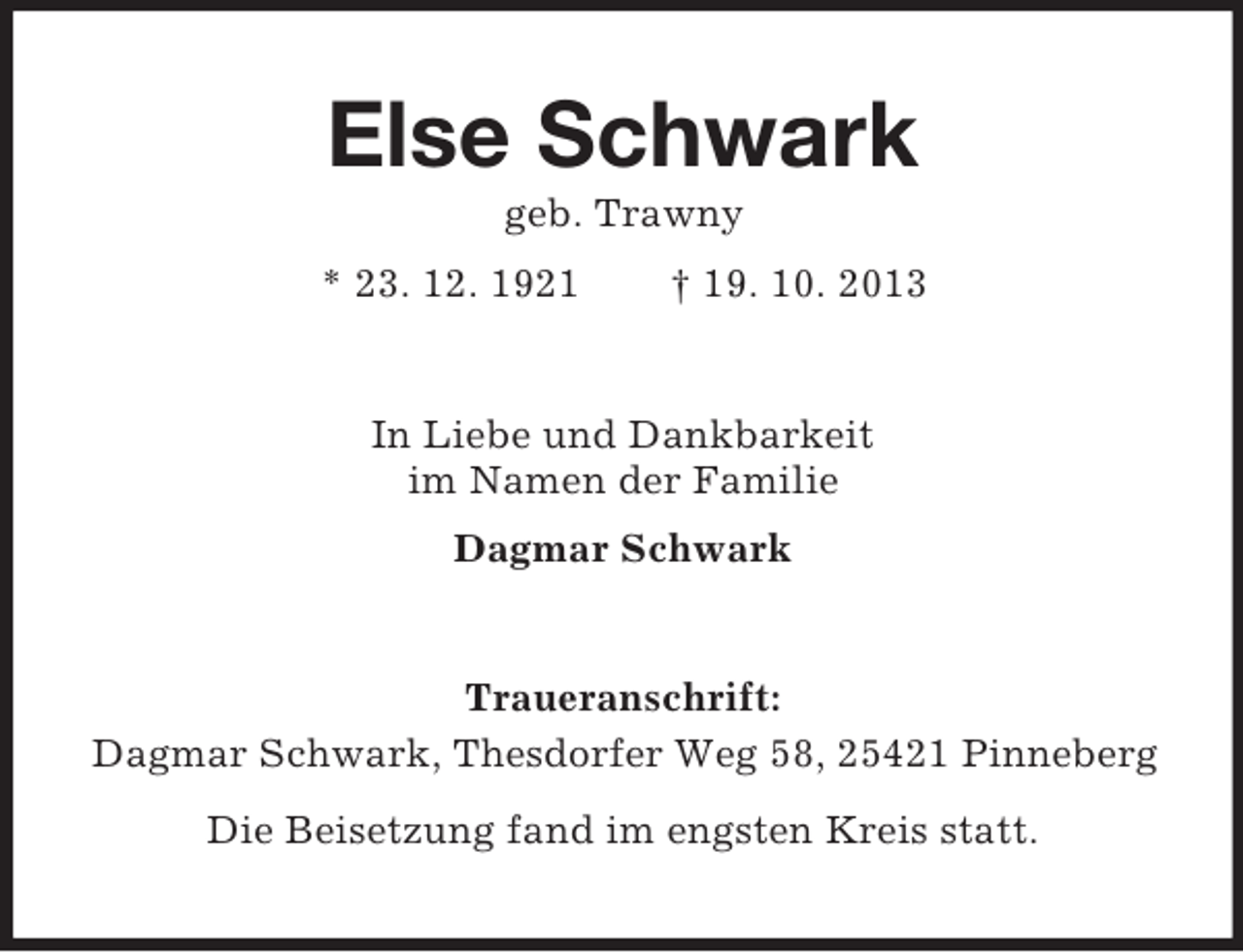 <p>Else Schwark<br />geb. Trawny<br />* 23. 12. 1921</p><p>† 19. 10. 2013</p><p>In Liebe und Dankbarkeit<br />im Namen der Familie<br />Dagmar Schwark</p><p>Traueranschrift:<br />Dagmar Schwark, Thesdorfer Weg 58, 25421 Pinneberg<br />Die Beisetzung fand im engsten Kreis statt.</p>