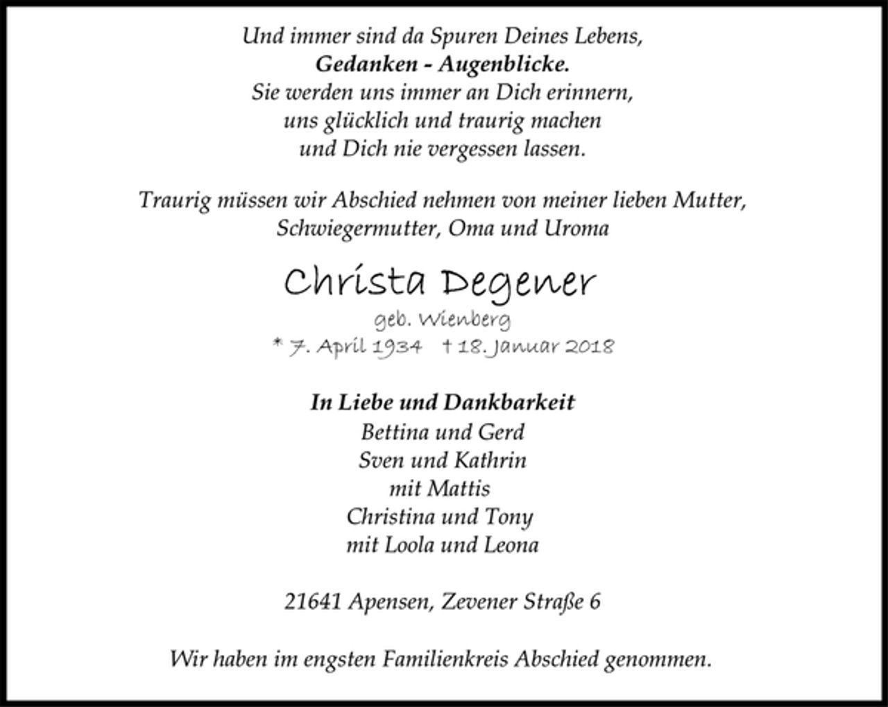 <p>Und immer sind da Spuren Deines Lebens,</p>
<p>Gedanken - Augenblicke.</p>
<p>Sie werden uns immer an Dich erinnern,<br />uns glücklich und traurig machen<br />und Dich nie vergessen lassen.</p>
<p>Traurig müssen wir Abschied nehmen von meiner lieben Mutter,<br />Schwiegermutter, Oma und Uroma</p>
<p>geb. Wienberg</p>
<p>* 7. April 1934 † 18. Januar 2018<br />In Liebe und Dankbarkeit</p>
<p>Bettina und Gerd<br />Sven und Kathrin<br />mit Mattis<br />Christina und Tony<br />mit Loola und Leona</p>
<p>21641 Apensen, Zevener Straße 6</p>
<p>Wir haben im engsten Familienkreis Abschied genommen.</p>