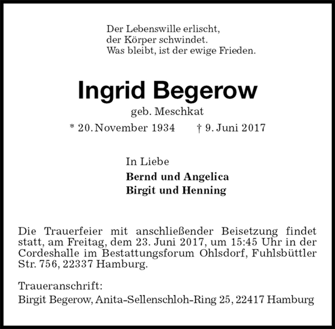 <p>Der Lebenswille erlischt,<br />der Körper schwindet.<br />Was bleibt, ist der ewige Frieden.<br />Ingrid Begerow<br />geb. Meschkat<br />* 20. November 1934 † 9. Juni 2017<br />In Liebe<br />Bernd und Angelica<br />Birgit und Henning<br />Die Trauerfeier mit anschließender Beisetzung findet statt, am Freitag, dem 23. Juni 2017, um 15:45 Uhr in der Cordeshalle im Bestattungsforum Ohlsdorf, Fuhlsbüttler Str. 756, 22337 Hamburg.</p><p>Traueranschrift:<br />Birgit Begerow, Anita-Sellenschloh-Ring 25, 22417 Hamburg</p>