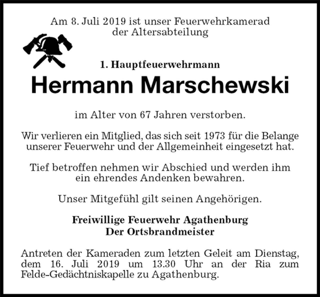 <p>Am 8. Juli 2019 ist unser Feuerwehrkamerad<br />der Altersabteilung<br />1. Hauptfeuerwehrmann<br />Hermann Marschewski<br />im Alter von 67 Jahren verstorben.</p>
<p>Wir verlieren ein Mitglied, das sich seit 1973 für die Belange unserer Feuerwehr und der Allgemeinheit eingesetzt hat.</p>
<p>Tief betroffen nehmen wir Abschied und werden ihm ein ehrendes Andenken bewahren.</p>
<p>Unser Mitgefühl gilt seinen Angehörigen.</p>
<p>Freiwillige Feuerwehr Agathenburg<br />Der Ortsbrandmeister<br />Antreten der Kameraden zum letzten Geleit am Dienstag,<br />dem 16. Juli 2019 um 13.30 Uhr an der Ria zum<br />Felde-Gedächtniskapelle zu Agathenburg.</p>