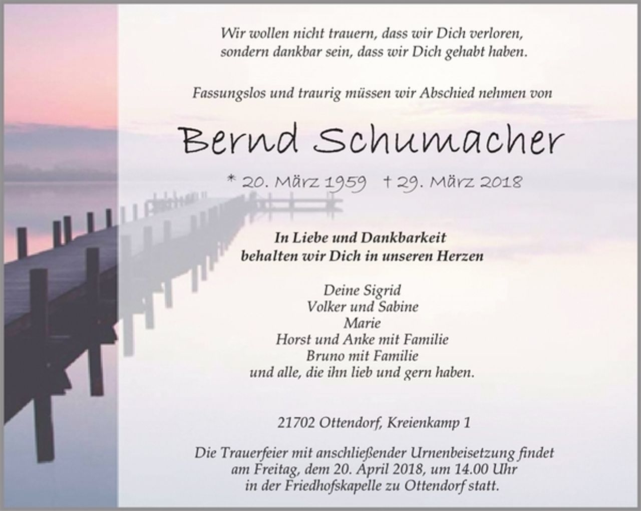 <p>Wir wollen nicht trauern, dass wir Dich verloren,<br />sondern dankbar sein, dass wir Dich gehabt haben.<br />Fassungslos und traurig müssen wir Abschied nehmen von<br />Bernd Schumacher<br />* 20. März 1959 † 29. März 2018<br />In Liebe und Dankbarkeit<br />behalten wir Dich in unseren Herzen<br />Deine Sigrid<br />Volker und Sabine<br />Marie<br />Horst und Anke mit Familie<br />Bruno mit Familie<br />und alle, die ihn lieb und gern haben.<br />21702 Ottendorf, Kreienkamp 1<br />Die Trauerfeier mit anschließender Urnenbeisetzung findet<br />am Freitag, dem 20. April 2018, um 14.00 Uhr<br />in der Friedhofskapelle zu Ottendorf statt.</p>