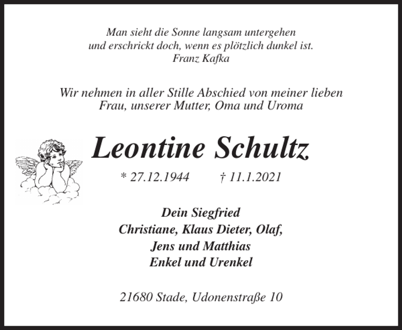 <p>Man sieht die Sonne langsam untergehen<br />und erschrickt doch, wenn es plötzlich dunkel ist.<br />Franz Kafka<br />Wir nehmen in aller Stille Abschied von meiner lieben<br />Frau, unserer Mutter, Oma und Uroma<br />Leontine Schultz<br />* 27.12.1944 † 11.1.2021<br />Dein Siegfried<br />Christiane, Klaus Dieter, Olaf,<br />Jens und Matthias<br />Enkel und Urenkel<br />21680 Stade, Udonenstraße 10</p>