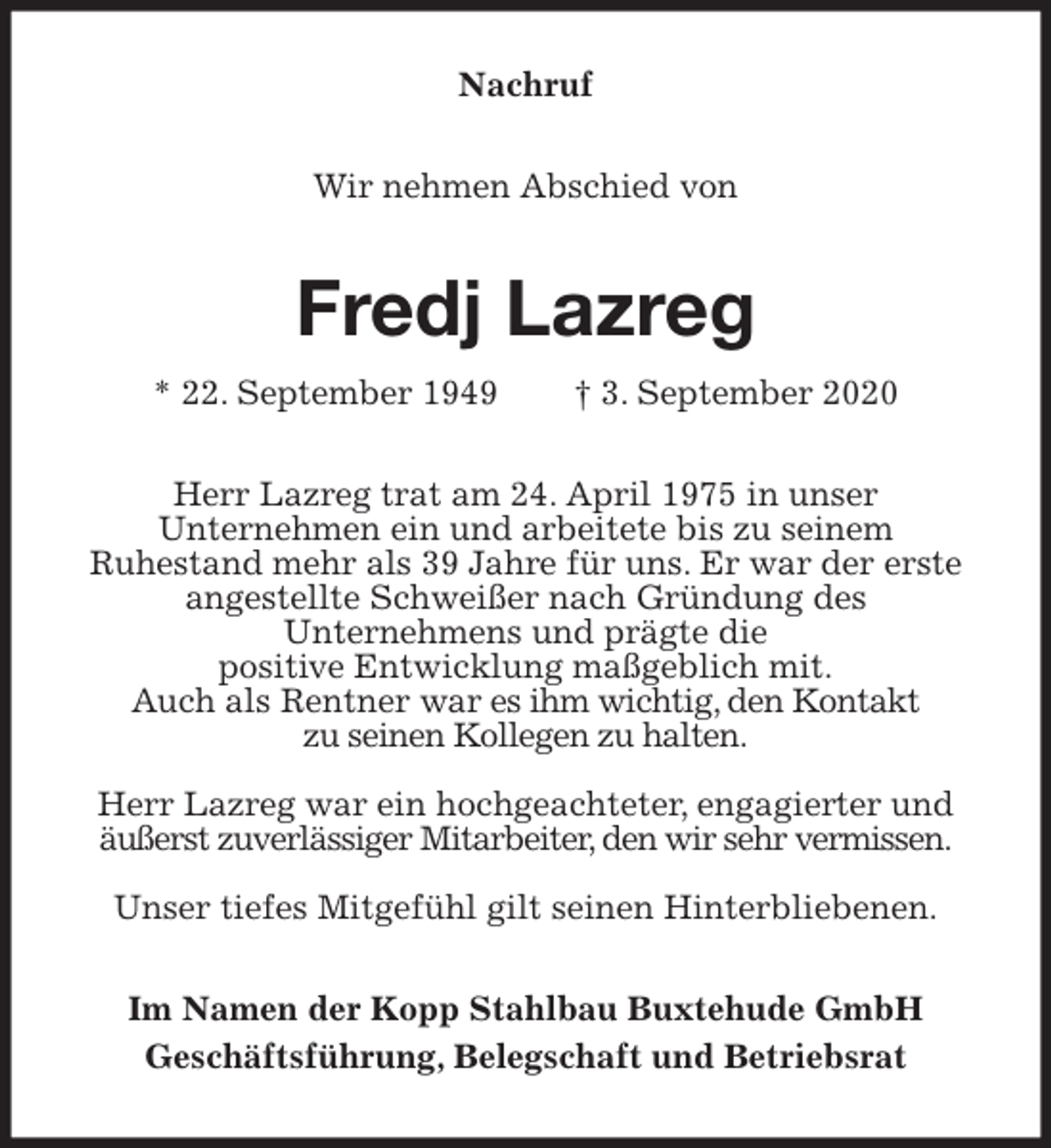 <p>Nachruf<br />Wir nehmen Abschied von<br />Fredj Lazreg<br />* 22. September 1949 † 3. September 2020<br />Herr Lazreg trat am 24. April 1975 in unser<br />Unternehmen ein und arbeitete bis zu seinem<br />Ruhestand mehr als 39 Jahre für uns. Er war der erste angestellte Schweißer nach Gründung des<br />Unternehmens und prägte die<br />positive Entwicklung maßgeblich mit.<br />Auch als Rentner war es ihm wichtig, den Kontakt<br />zu seinen Kollegen zu halten.</p>
<p>Herr Lazreg war ein hochgeachteter, engagierter und äußerst zuverlässiger Mitarbeiter, den wir sehr vermissen.</p>
<p>Unser tiefes Mitgefühl gilt seinen Hinterbliebenen.<br />Im Namen der Kopp Stahlbau Buxtehude GmbH<br />Geschäftsführung, Belegschaft und Betriebsrat</p>
