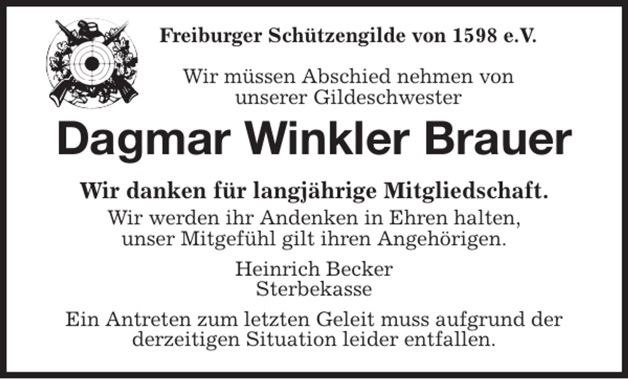 <p>Freiburger Schützengilde von 1598 e.V.</p>
<p>Wir müssen Abschied nehmen von<br />unserer Gildeschwester<br />Dagmar Winkler Brauer<br />Wir danken für langjährige Mitgliedschaft.<br />Wir werden ihr Andenken in Ehren halten,<br />unser Mitgefühl gilt ihren Angehörigen.<br />Heinrich Becker<br />Sterbekasse<br />Ein Antreten zum letzten Geleit muss aufgrund der<br />derzeitigen Situation leider entfallen.</p>
