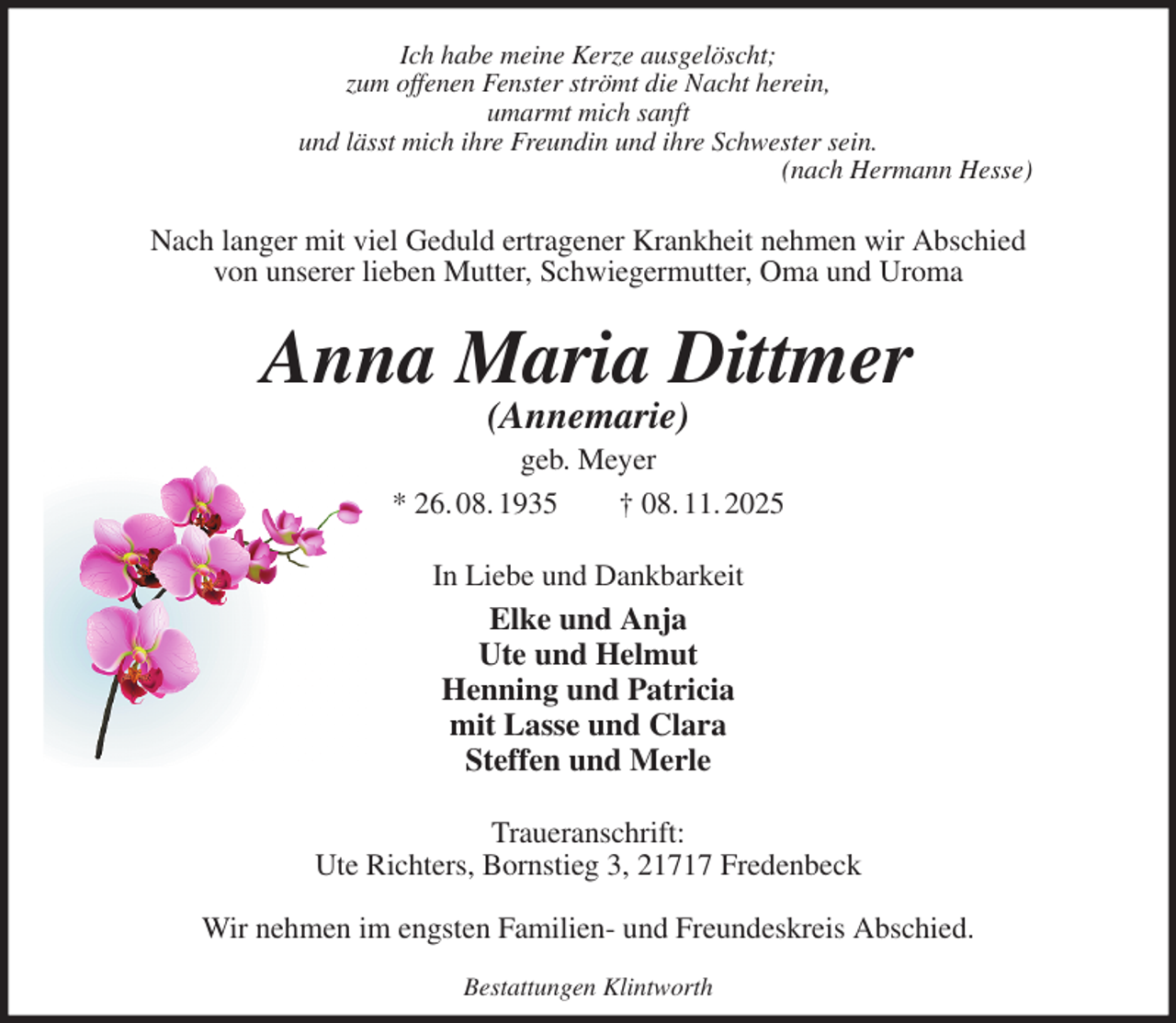 <p>Ich habe meine Kerze ausgelöscht;<br />zum offenen Fenster strömt die Nacht herein,<br />umarmt mich sanft<br />und lässt mich ihre Freundin und ihre Schwester sein.<br />(nach Hermann Hesse)<br />Nach langer mit viel Geduld ertragener Krankheit nehmen wir Abschied<br />von unserer lieben Mutter, Schwiegermutter, Oma und Uroma<br />Anna Maria Dittmer<br />(Annemarie)<br />geb. Meyer<br />* 26. 08. 1935 † 08. 11. 2025<br />In Liebe und Dankbarkeit<br />Elke und Anja<br />Ute und Helmut<br />Henning und Patricia<br />mit Lasse und Clara<br />Steffen und Merle<br />Traueranschrift:<br />Ute Richters, Bornstieg 3, 21717 Fredenbeck</p><p>Wir nehmen im engsten Familien- und Freundeskreis Abschied.<br />Bestattungen Klintworth</p>