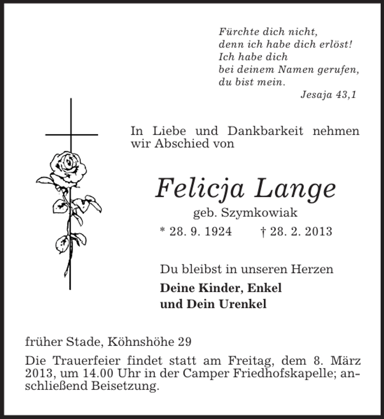 <p>Fürchte dich nicht,<br />denn ich habe dich erlöst!<br />Ich habe dich<br />bei deinem Namen gerufen,<br />du bist mein.<br />Jesaja 43,1<br />In Liebe und Dankbarkeit nehmen wir Abschied von<br />Felicja Lange<br />geb. Szymkowiak<br />* 28. 9. 1924 † 28. 2. 2013<br />Du bleibst in unseren Herzen<br />Deine Kinder, Enkel<br />und Dein Urenkel<br />früher Stade, Köhnshöhe 29<br />Die Trauerfeier findet statt am Freitag, dem 8. März 2013, um 14.00 Uhr in der Camper Friedhofskapelle; anschließend Beisetzung.</p>