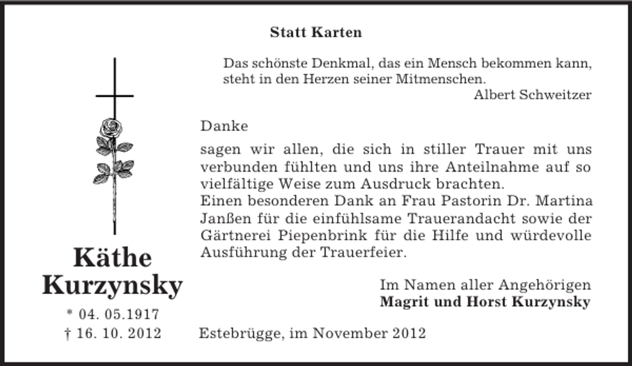 <p>Statt Karten<br />Das schönste Denkmal, das ein Mensch bekommen kann,<br />steht in den Herzen seiner Mitmenschen.<br />Albert Schweitzer</p><p>Danke</p><p>Käthe<br />Kurzynsky<br />* 04. 05.1917<br />† 16. 10. 2012</p><p>sagen wir allen, die sich in stiller Trauer mit uns<br />verbunden fühlten und uns ihre Anteilnahme auf so<br />vielfältige Weise zum Ausdruck brachten.<br />Einen besonderen Dank an Frau Pastorin Dr. Martina<br />Janßen für die einfühlsame Trauerandacht sowie der<br />Gärtnerei Piepenbrink für die Hilfe und würdevolle<br />Ausführung der Trauerfeier.<br />Im Namen aller Angehörigen<br />Magrit und Horst Kurzynsky<br />Estebrügge, im November 2012</p>
