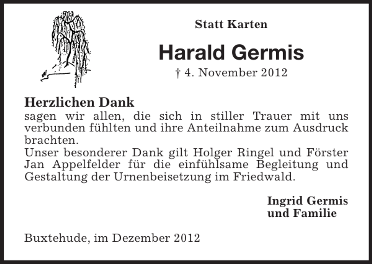<p>Statt Karten</p><p>Harald Germis<br />† 4. November 2012</p><p>Herzlichen Dank<br />sagen wir allen, die sich in stiller Trauer mit uns<br />verbunden fühlten und ihre Anteilnahme zum Ausdruck<br />brachten.<br />Unser besonderer Dank gilt Holger Ringel und Förster<br />Jan Appelfelder für die einfühlsame Begleitung und<br />Gestaltung der Urnenbeisetzung im Friedwald.<br />Ingrid Germis<br />und Familie<br />Buxtehude, im Dezember 2012</p>