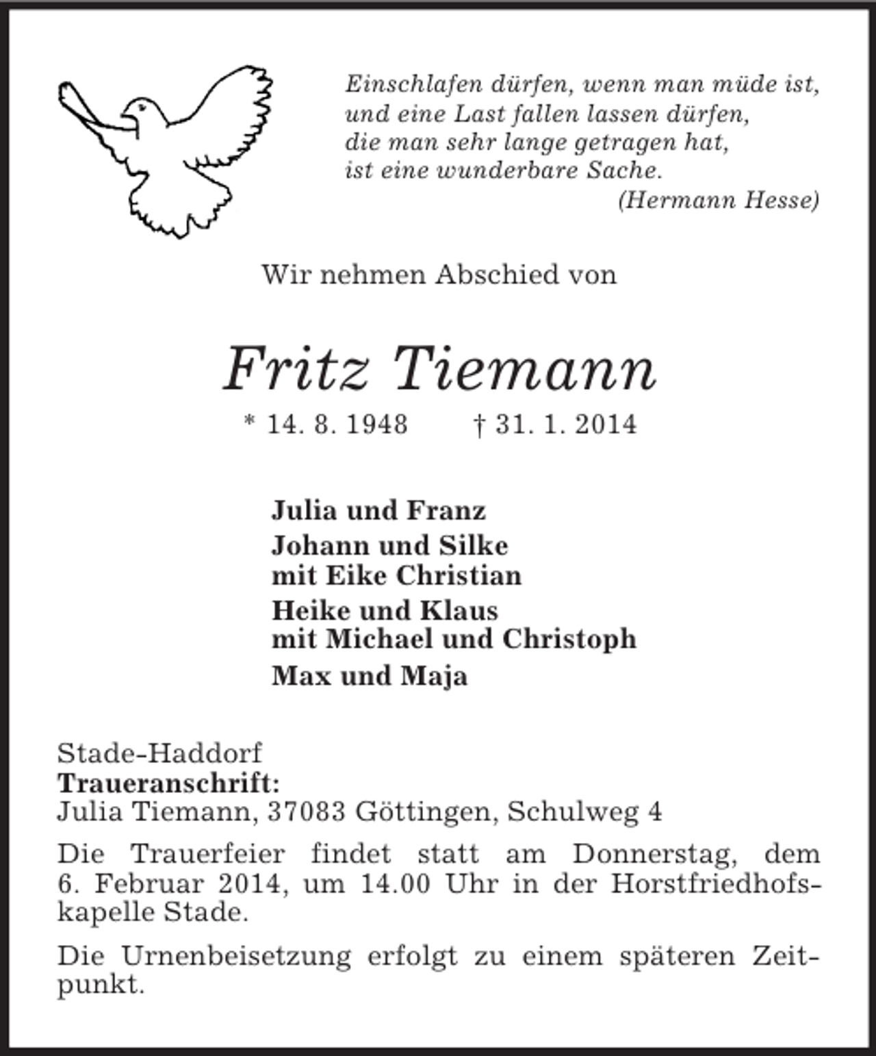 <p>Einschlafen dürfen, wenn man müde ist,<br />und eine Last fallen lassen dürfen,<br />die man sehr lange getragen hat,<br />ist eine wunderbare Sache.<br />(Hermann Hesse)<br />Wir nehmen Abschied von<br />Fritz Tiemann<br />* 14. 8. 1948 † 31. 1. 2014<br />Julia und Franz<br />Johann und Silke<br />mit Eike Christian<br />Heike und Klaus<br />mit Michael und Christoph<br />Max und Maja<br />Stade-Haddorf<br />Traueranschrift:<br />Julia Tiemann, 37083 Göttingen, Schulweg 4<br />Die Trauerfeier findet statt am Donnerstag, dem<br />6. Februar 2014, um 14.00 Uhr in der Horstfriedhofs-kapelle Stade.<br />Die Urnenbeisetzung erfolgt zu einem späteren Zeitpunkt.</p>