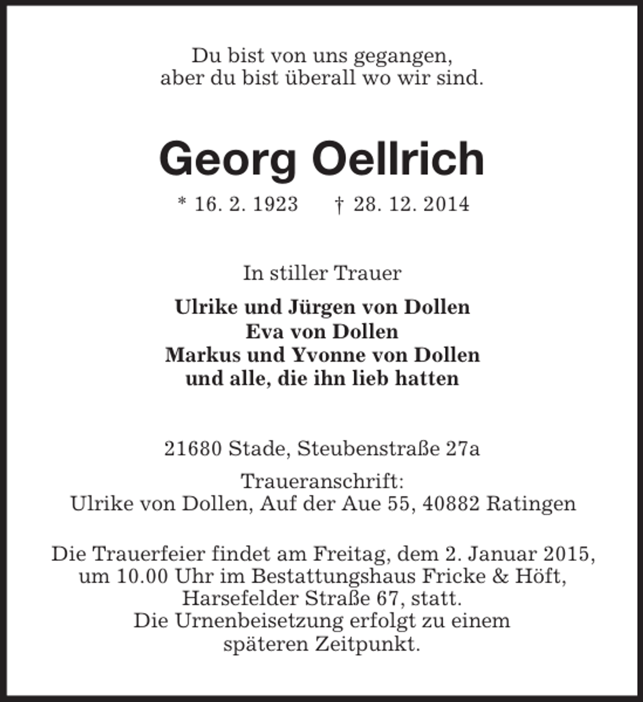 <p>Du bist von uns gegangen,<br />aber du bist überall wo wir sind.<br />Georg Oellrich<br />* 16. 2. 1923 † 28. 12. 2014<br />In stiller Trauer<br />Ulrike und Jürgen von Dollen<br />Eva von Dollen<br />Markus und Yvonne von Dollen<br />und alle, die ihn lieb hatten<br />21680 Stade, Steubenstraße 27a<br />Traueranschrift:<br />Ulrike von Dollen, Auf der Aue 55, 40882 Ratingen</p><p>Die Trauerfeier findet am Freitag, dem 2. Januar 2015,<br />um 10.00 Uhr im Bestattungshaus Fricke</p>