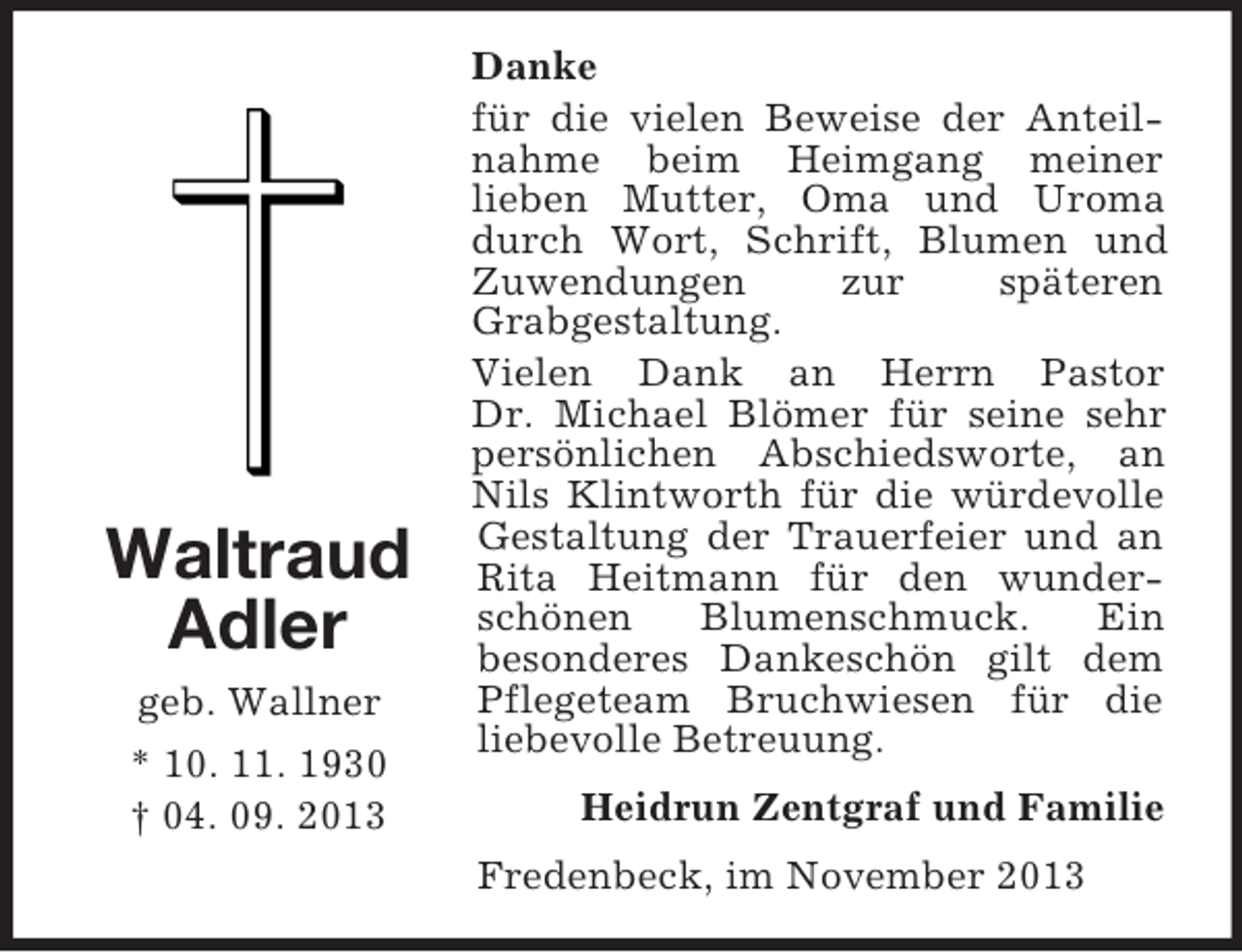 <p>Waltraud<br />Adler<br />geb. Wallner<br />* 10. 11. 1930<br />† 04. 09. 2013</p><p>Danke<br />für die vielen Beweise der Anteilnahme beim Heimgang meiner<br />lieben Mutter, Oma und Uroma<br />durch Wort, Schrift, Blumen und<br />Zuwendungen<br />zur<br />späteren<br />Grabgestaltung.<br />Vielen Dank an Herrn Pastor<br />Dr. Michael Blömer für seine sehr<br />persönlichen Abschiedsworte, an<br />Nils Klintworth für die würdevolle<br />Gestaltung der Trauerfeier und an<br />Rita Heitmann für den wunderschönen<br />Blumenschmuck.<br />Ein<br />besonderes Dankeschön gilt dem<br />Pflegeteam Bruchwiesen für die<br />liebevolle Betreuung.<br />Heidrun Zentgraf und Familie<br />Fredenbeck, im November 2013</p>