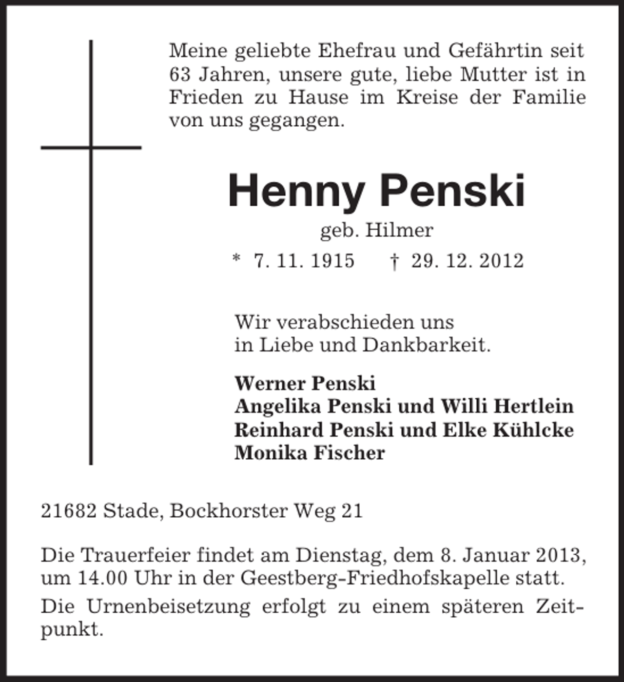 <p>Meine geliebte Ehefrau und Gefährtin seit<br />63 Jahren, unsere gute, liebe Mutter ist in<br />Frieden zu Hause im Kreise der Familie<br />von uns gegangen.</p><p>Henny Penski<br />geb. Hilmer<br />* 7. 11. 1915<br />† 29. 12. 2012<br />Wir verabschieden uns<br />in Liebe und Dankbarkeit.<br />Werner Penski<br />Angelika Penski und Willi Hertlein<br />Reinhard Penski und Elke Kühlcke<br />Monika Fischer<br />21682 Stade, Bockhorster Weg 21<br />Die Trauerfeier findet am Dienstag, dem 8. Januar 2013,<br />um 14.00 Uhr in der Geestberg-Friedhofskapelle statt.<br />Die Urnenbeisetzung erfolgt zu einem späteren Zeitpunkt.</p>