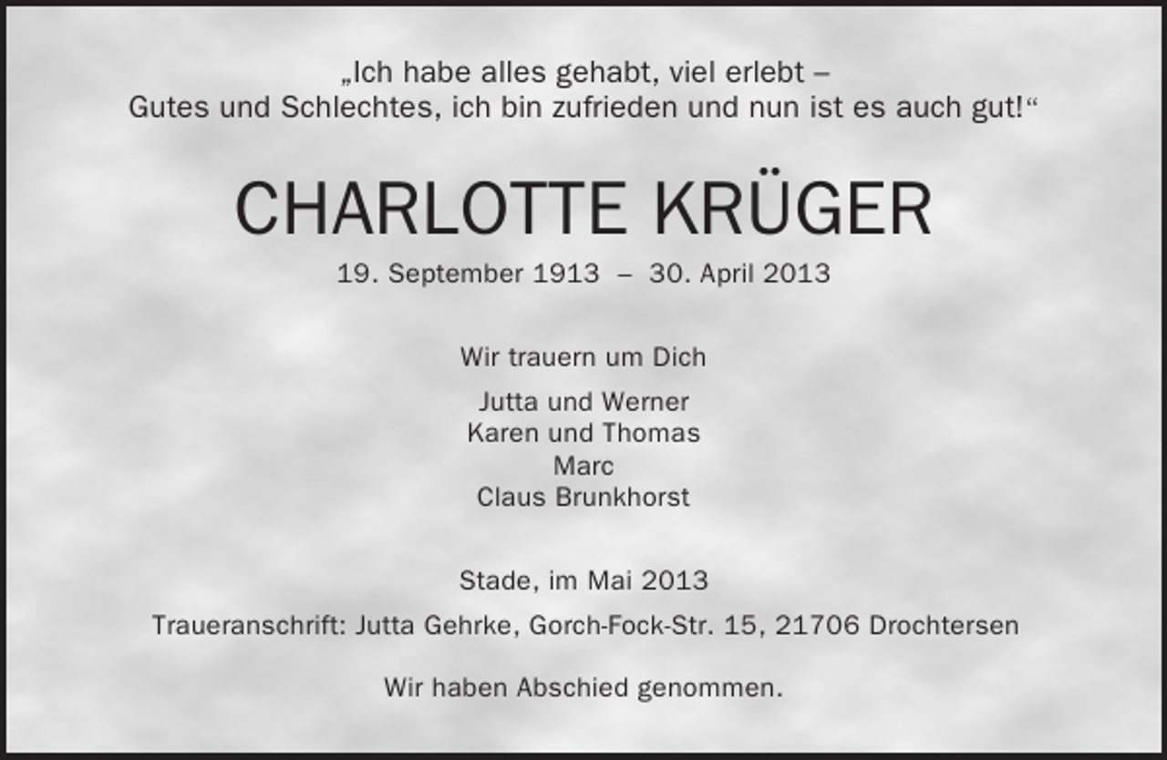 <p>„Ich habe alles gehabt, viel erlebt –<br />Gutes und Schlechtes, ich bin zufrieden und nun ist es auch gut!“</p><p>CHARLOTTE KRÜGER<br />19. September 1913 – 30. April 2013<br />Wir trauern um Dich<br />Jutta und Werner<br />Karen und Thomas<br />Marc<br />Claus Brunkhorst<br />Stade, im Mai 2013<br />Traueranschrift: Jutta Gehrke, Gorch-Fock-Str. 15, 21706 Drochtersen<br />Wir haben Abschied genommen.</p>