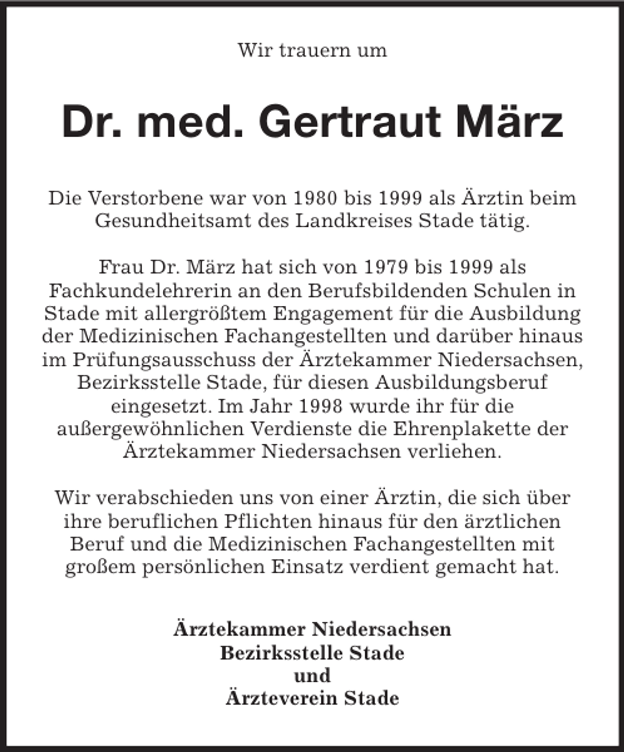 <p>Wir trauern um</p>
<p>Dr. med. Gertraut März<br />Die Verstorbene war von 1980 bis 1999 als Ärztin beim<br />Gesundheitsamt des Landkreises Stade tätig.<br />Frau Dr. März hat sich von 1979 bis 1999 als<br />Fachkundelehrerin an den Berufsbildenden Schulen in<br />Stade mit allergrößtem Engagement für die Ausbildung<br />der Medizinischen Fachangestellten und darüber hinaus<br />im Prüfungsausschuss der Ärztekammer Niedersachsen,<br />Bezirksstelle Stade, für diesen Ausbildungsberuf<br />eingesetzt. Im Jahr 1998 wurde ihr für die<br />außergewöhnlichen Verdienste die Ehrenplakette der<br />Ärztekammer Niedersachsen verliehen.<br />Wir verabschieden uns von einer Ärztin, die sich über<br />ihre beruflichen Pflichten hinaus für den ärztlichen<br />Beruf und die Medizinischen Fachangestellten mit<br />großem persönlichen Einsatz verdient gemacht hat.<br />Ärztekammer Niedersachsen<br />Bezirksstelle Stade<br />und<br />Ärzteverein Stade</p>