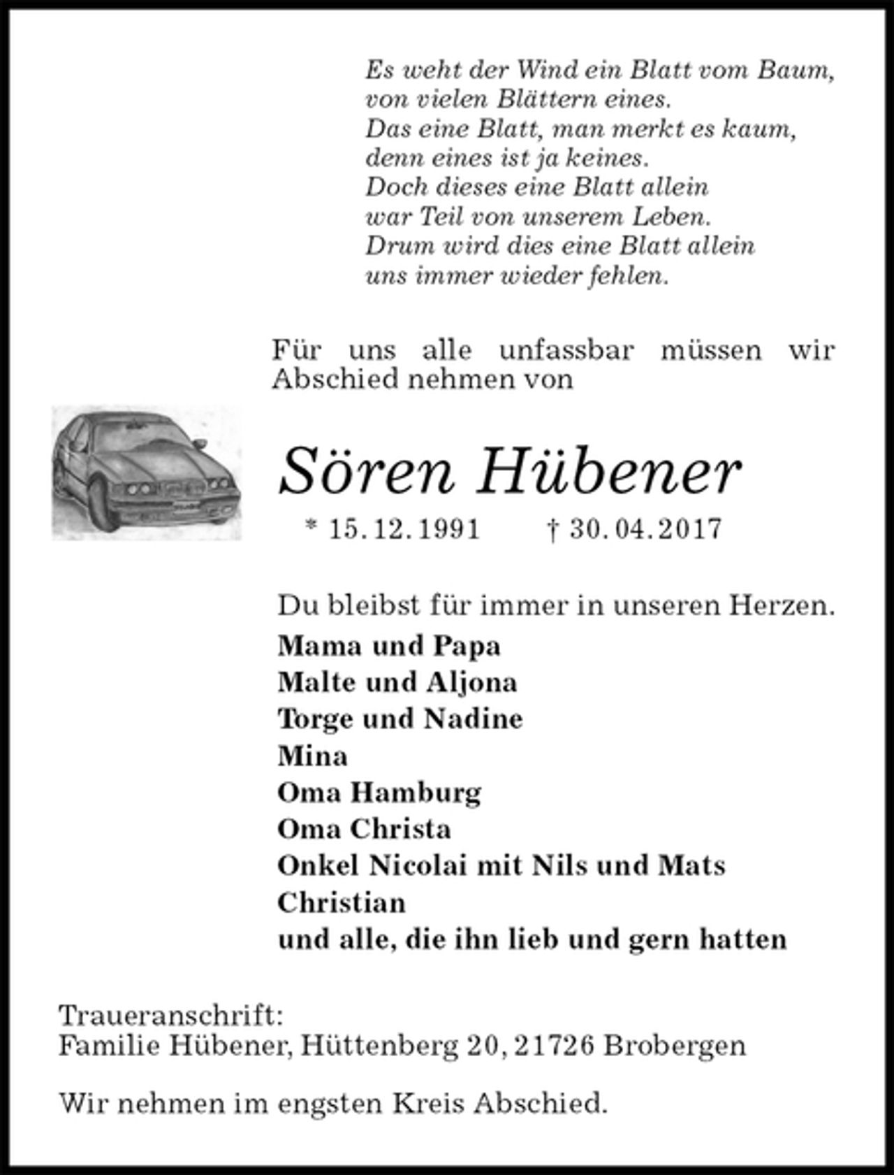 <p>Es weht der Wind ein Blatt vom Baum,<br />von vielen Blättern eines.<br />Das eine Blatt, man merkt es kaum,<br />denn eines ist ja keines.<br />Doch dieses eine Blatt allein<br />war Teil von unserem Leben.<br />Drum wird dies eine Blatt allein<br />uns immer wieder fehlen.<br />Für uns alle unfassbar müssen wir<br />Abschied nehmen von<br />Sören Hübener<br />* 15. 12. 1991 † 30. 04. 2017<br />Du bleibst für immer in unseren Herzen.<br />Mama und Papa<br />Malte und Aljona<br />Torge und Nadine<br />Mina<br />Oma Hamburg<br />Oma Christa<br />Onkel Nicolai mit Nils und Mats<br />Christian<br />und alle, die ihn lieb und gern hatten<br />Traueranschrift:<br />Familie Hübener, Hüttenberg 20, 21726 Brobergen</p>
<p>Wir nehmen im engsten Kreis Abschied.</p>
