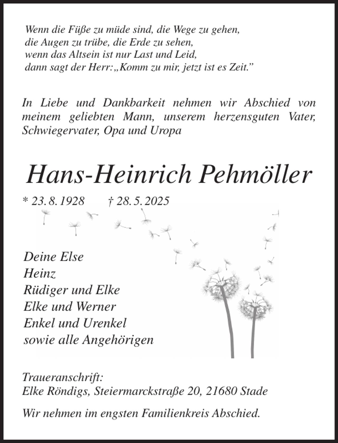 <p>Wenn die Füße zu müde sind, die Wege zu gehen,<br />die Augen zu trübe, die Erde zu sehen,<br />wenn das Altsein ist nur Last und Leid,<br />dann sagt der Herr:„Komm zu mir, jetzt ist es Zeit.”<br />In Liebe und Dankbarkeit nehmen wir Abschied von<br />meinem geliebten Mann, unserem herzensguten Vater, Schwiegervater, Opa und Uropa<br />Hans-Heinrich Pehmöller<br />* 23. 8. 1928 † 28. 5. 2025</p><p>Deine Else<br />Heinz<br />Rüdiger und Elke<br />Elke und Werner<br />Enkel und Urenkel<br />sowie alle Angehörigen<br />Traueranschrift:<br />Elke Röndigs, Steiermarckstraße 20, 21680 Stade<br />Wir nehmen im engsten Familienkreis Abschied.</p>