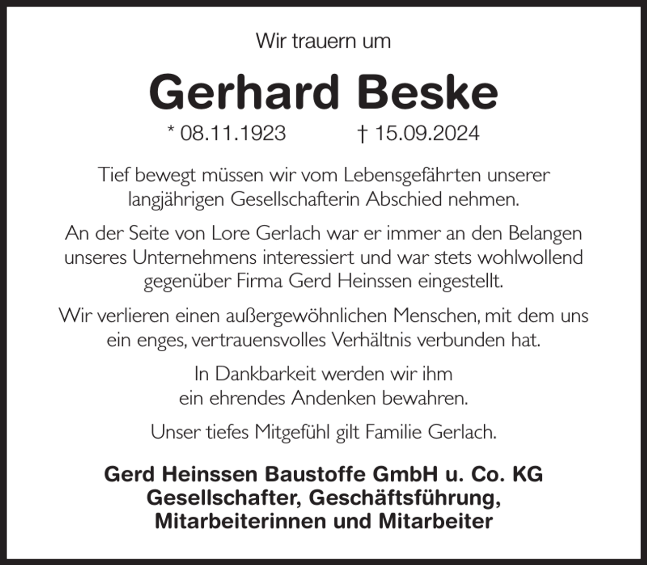 <p>Wir trauern um<br />Gerhard Beske<br />* 08.11.1923 † 15.09.2024<br />Tief bewegt müssen wir vom Lebensgefährten unserer<br />langjährigen Gesellschafterin Abschied nehmen.<br />An der Seite von Lore Gerlach war er immer an den Belangen<br />unseres Unternehmens interessiert und war stets wohlwollend<br />gegenüber Firma Gerd Heinssen eingestellt.<br />Wir verlieren einen außergewöhnlichen Menschen, mit dem uns<br />ein enges, vertrauensvolles Verhältnis verbunden hat.<br />In Dankbarkeit werden wir ihm<br />ein ehrendes Andenken bewahren.<br />Unser tiefes Mitgefühl gilt Familie Gerlach.<br />Gerd Heinssen Baustoffe GmbH u. Co. KG<br />Gesellschafter, Geschäftsführung,<br />Mitarbeiterinnen und Mitarbeiter</p>