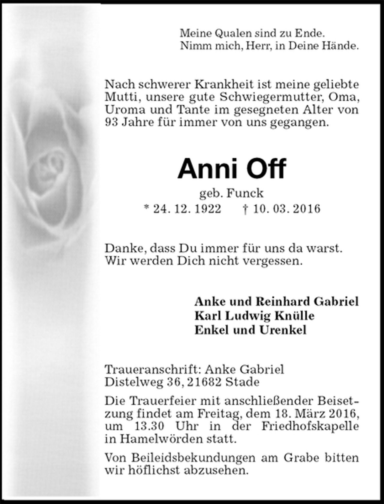 <p>Meine Qualen sind zu Ende.<br />Nimm mich, Herr, in Deine Hände.<br />Nach schwerer Krankheit ist meine geliebte Mutti, unsere gute Schwiegermutter, Oma, Uroma und Tante im gesegneten Alter von 93 Jahre für immer von uns gegangen.<br />Anni Off<br />geb. Funck<br />* 24. 12. 1922 † 10. 03. 2016<br />Danke, dass Du immer für uns da warst.<br />Wir werden Dich nicht vergessen.<br />Anke und Reinhard Gabriel<br />Karl Ludwig Knülle<br />Enkel und Urenkel<br />Traueranschrift: Anke Gabriel<br />Distelweg 36, 21682 Stade<br />Die Trauerfeier mit anschließender Beisetzung findet am Freitag, dem 18. März 2016, um 13.30 Uhr in der Friedhofskapelle<br />in Hamelwörden statt.<br />Von Beileidsbekundungen am Grabe bitten wir höflichst abzusehen.</p>