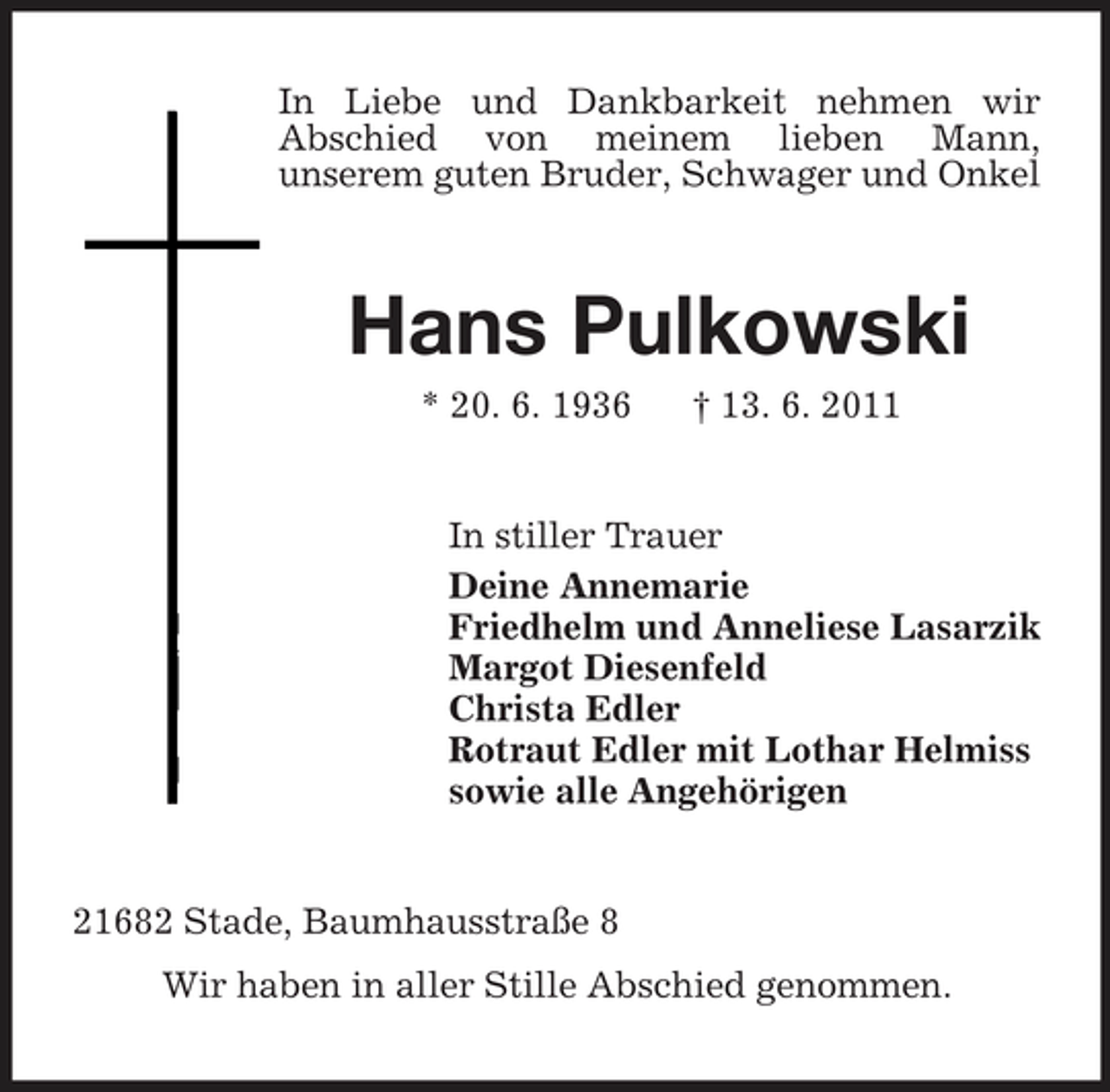 <p>In Liebe und Dankbarkeit nehmen wir Abschied von meinem lieben Mann, unserem guten Bruder, Schwager und Onkel</p><p>Hans Pulkowski<br />* 20. 6. 1936 † 13. 6. 2011 In stiller Trauer Deine Annemarie Friedhelm und Anneliese Lasarzik Margot Diesenfeld Christa Edler Rotraut Edler mit Lothar Helmiss sowie alle Angehörigen</p><p>21682 Stade, Baumhausstraße 8 Wir haben in aller Stille Abschied genommen.</p>