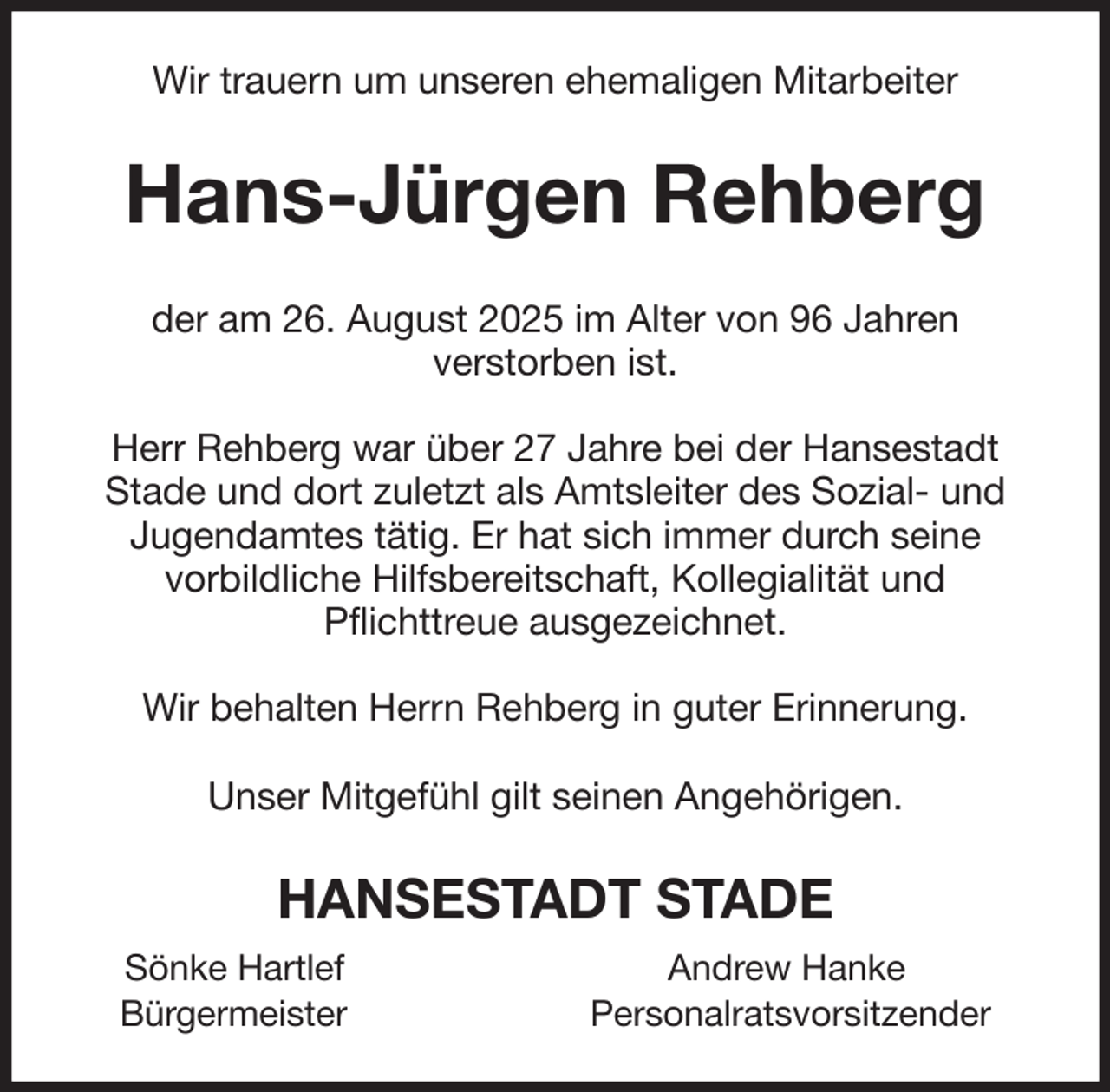 <p>Wir trauern um unseren ehemaligen Mitarbeiter<br />Hans-Jürgen Rehberg<br />der am 26. August 2025 im Alter von 96 Jahren<br />verstorben ist.</p><p>Herr Rehberg war über 27 Jahre bei der Hansestadt<br />Stade und dort zuletzt als Amtsleiter des Sozial- und<br />Jugendamtes tätig. Er hat sich immer durch seine<br />vorbildliche Hilfsbereitschaft, Kollegialität und<br />Pflichttreue ausgezeichnet.</p><p>Wir behalten Herrn Rehberg in guter Erinnerung.</p><p>Unser Mitgefühl gilt seinen Angehörigen.<br />HANSESTADT STADE<br />Sönke Hartlef Andrew Hanke<br />Bürgermeister Personalratsvorsitzender</p>