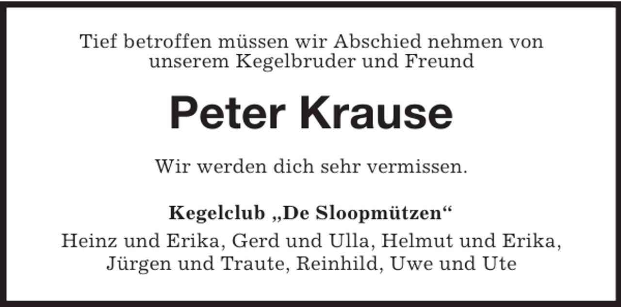 <p>Tief betroffen müssen wir Abschied nehmen von<br />unserem Kegelbruder und Freund<br />Peter Krause<br />Wir werden dich sehr vermissen.<br />Kegelclub „De Sloopmützen“<br />Heinz und Erika, Gerd und Ulla, Helmut und Erika,<br />Jürgen und Traute, Reinhild, Uwe und Ute</p>