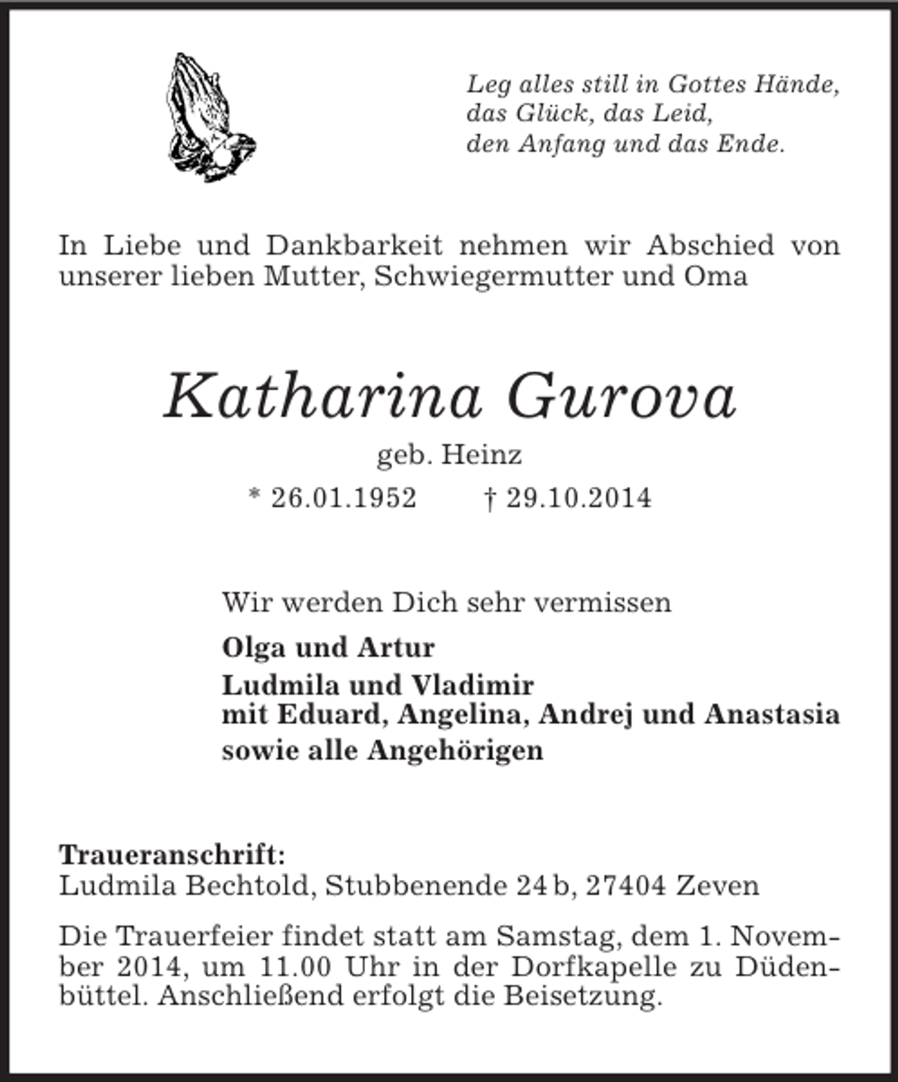 <p>Leg alles still in Gottes Hände,<br />das Glück, das Leid,<br />den Anfang und das Ende.<br />In Liebe und Dankbarkeit nehmen wir Abschied von unserer lieben Mutter, Schwiegermutter und Oma<br />Katharina Gurova<br />geb. Heinz<br />* 26.01.1952 † 29.10.2014<br />Wir werden Dich sehr vermissen<br />Olga und Artur<br />Ludmila und Vladimir<br />mit Eduard, Angelina, Andrej und Anastasia<br />sowie alle Angehörigen<br />Traueranschrift:<br />Ludmila Bechtold, Stubbenende 24 b, 27404 Zeven<br />Die Trauerfeier findet statt am Samstag, dem 1. November 2014, um 11.00 Uhr in der Dorfkapelle zu Düdenbüttel. Anschließend erfolgt die Beisetzung.</p>