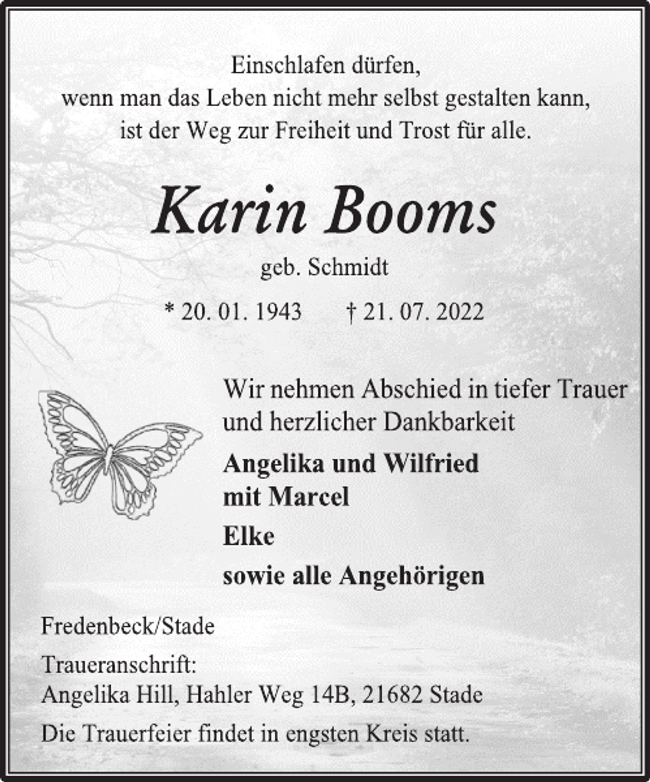<p>Einschlafen dürfen,<br />wenn man das Leben nicht mehr selbst gestalten kann,<br />ist der Weg zur Freiheit und Trost für alle.<br />Karin Booms<br />geb. Schmidt<br />* 20. 01. 1943 † 21. 07. 2022<br />Wir nehmen Abschied in tiefer Trauer<br />und herzlicher Dankbarkeit<br />Angelika und Wilfried<br />mit Marcel<br />Elke<br />sowie alle Angehörigen<br />Fredenbeck/Stade<br />Traueranschrift:<br />Angelika Hill, Hahler Weg 14B, 21682 Stade<br />Die Trauerfeier findet in engsten Kreis statt.</p>