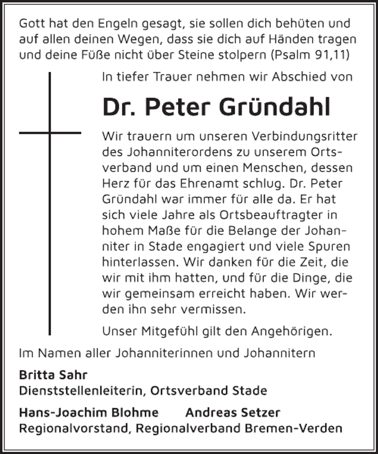 <p>Gott hat den Engeln gesagt, sie sollen dich behüten und<br />auf allen deinen Wegen, dass sie dich auf Händen tragen<br />und deine Füße nicht über Steine stolpern (Psalm 91,11)<br />In tiefer Trauer nehmen wir Abschied von<br />Dr. Peter Gründahl<br />Wir trauern um unseren Verbindungsritter<br />des Johanniterordens zu unserem Ortsverband<br />und um einen Menschen, dessen<br />Herz für das Ehrenamt schlug. Dr. Peter<br />Gründahl war immer für alle da. Er hat<br />sich viele Jahre als Ortsbeauftragter in<br />hohem Maße für die Belange der Johanniter<br />in Stade engagiert und viele Spuren<br />hinterlassen. Wir danken für die Zeit, die<br />wir mit ihm hatten, und für die Dinge, die<br />wir gemeinsam erreicht haben. Wir werden<br />ihn sehr vermissen.<br />Unser Mitgefühl gilt den Angehörigen.<br />Im Namen aller Johanniterinnen und Johannitern<br />Britta Sahr<br />Dienststellenleiterin, Ortsverband Stade<br />Hans-Joachim Blohme Andreas Setzer<br />Regionalvorstand, Regionalverband Bremen-Verden</p>