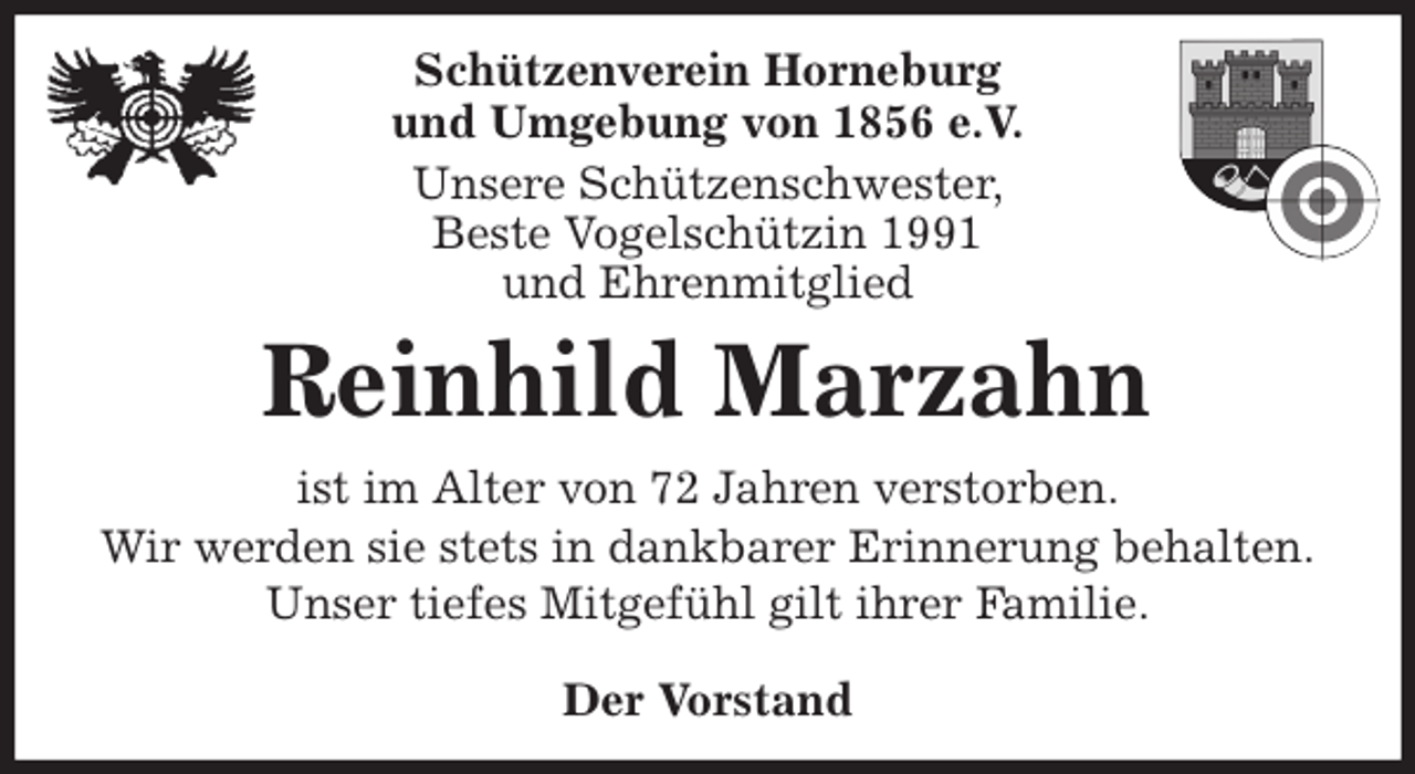 <p>Schützenverein Horneburg<br />und Umgebung von 1856 e.V.<br />Unsere Schützenschwester,<br />Beste Vogelschützin 1991<br />und Ehrenmitglied<br />Reinhild Marzahn<br />Der Vorstand<br />ist im Alter von 72 Jahren verstorben.<br />Wir werden sie stets in dankbarer Erinnerung behalten.<br />Unser tiefes Mitgefühl gilt ihrer Familie.</p>