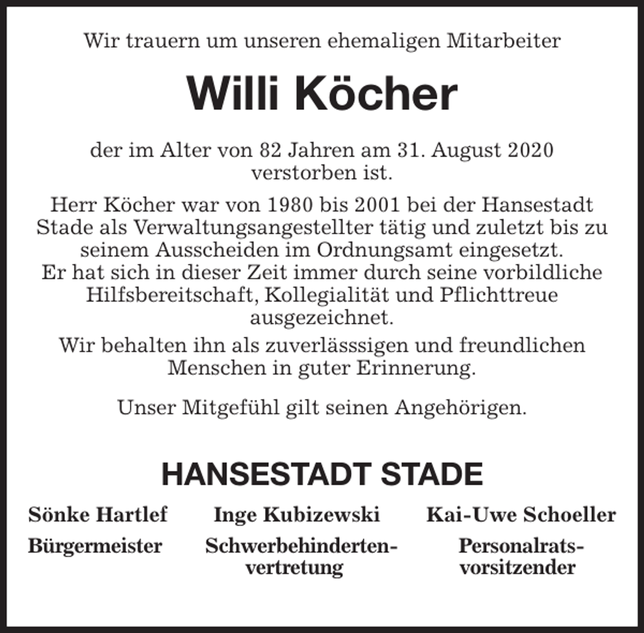 <p>Wir trauern um unseren ehemaligen Mitarbeiter<br />Willi Köcher<br />der im Alter von 82 Jahren am 31. August 2020<br />verstorben ist.<br />Herr Köcher war von 1980 bis 2001 bei der Hansestadt<br />Stade als Verwaltungsangestellter tätig und zuletzt bis zu<br />seinem Ausscheiden im Ordnungsamt eingesetzt.<br />Er hat sich in dieser Zeit immer durch seine vorbildliche<br />Hilfsbereitschaft, Kollegialität und Pflichttreue<br />ausgezeichnet.<br />Wir behalten ihn als zuverlässsigen und freundlichen<br />Menschen in guter Erinnerung.<br />Unser Mitgefühl gilt seinen Angehörigen.</p>
<p>HANSESTADT STADE<br />Sönke Hartlef Inge Kubizewski Kai-Uwe Schoeller<br />Bürgermeister Schwerbehinderten- Personalrats-<br />vertretung vorsitzender</p>