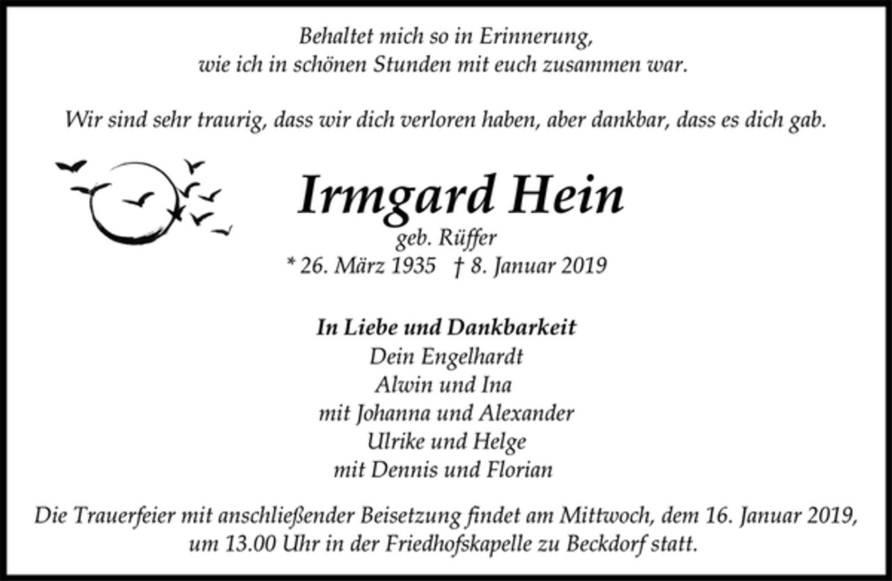 <p>Behaltet mich so in Erinnerung,<br />wie ich in schönen Stunden mit euch zusammen war.<br />Wir sind sehr traurig, dass wir dich verloren haben, aber dankbar, dass es dich gab.<br />Irmgard Hein<br />geb. Rüffer<br />* 26. März 1935 † 8. Januar 2019<br />In Liebe und Dankbarkeit<br />Dein Engelhardt<br />Alwin und Ina<br />mit Johanna und Alexander<br />Ulrike und Helge<br />mit Dennis und Florian<br />Die Trauerfeier mit anschließender Beisetzung findet am Mittwoch, dem 16. Januar 2019, um 13.00 Uhr in der Friedhofskapelle zu Beckdorf statt.</p>