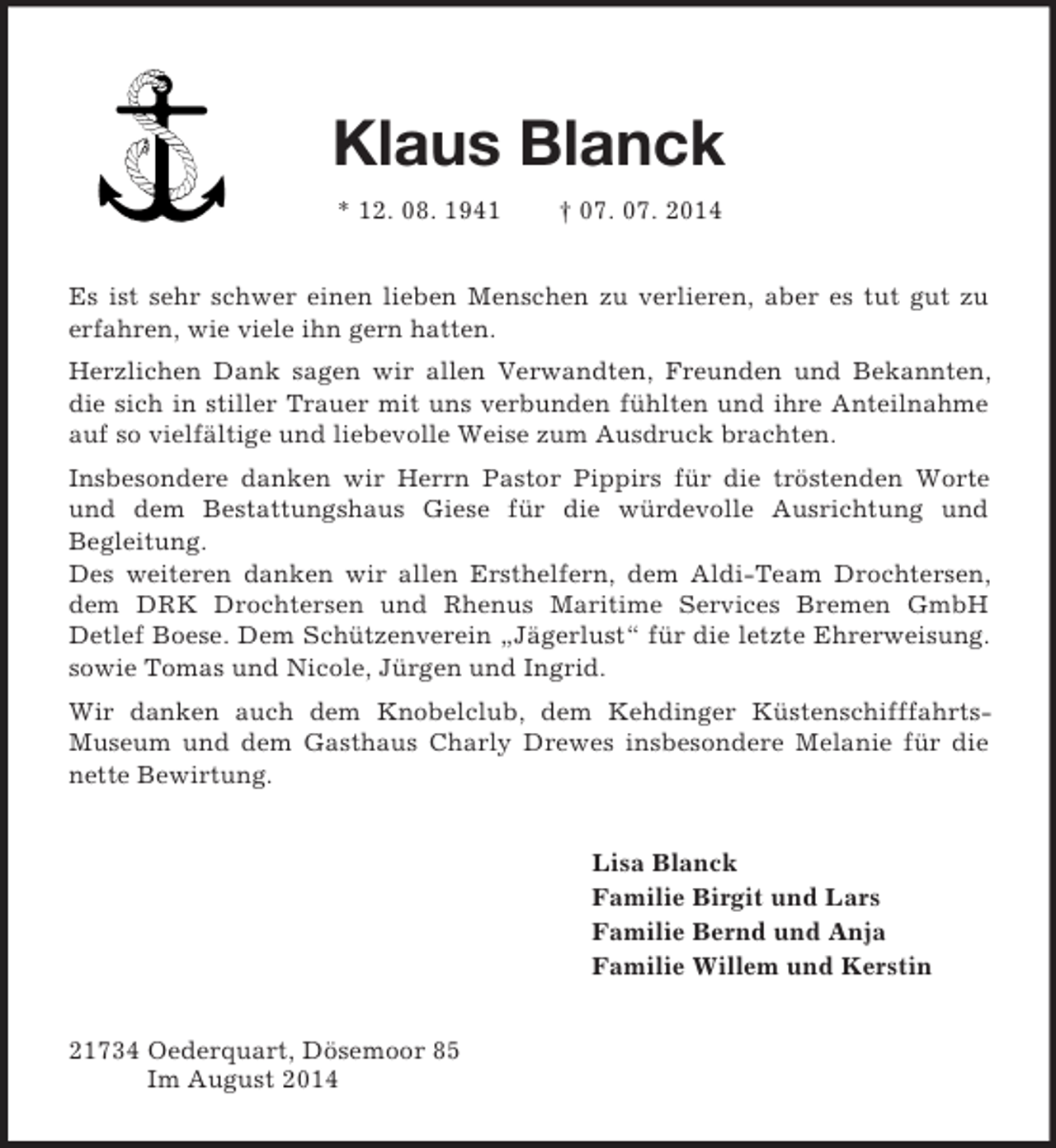 <p>Klaus Blanck<br />* 12. 08. 1941 † 07. 07. 2014<br />Es ist sehr schwer einen lieben Menschen zu verlieren, aber es tut gut zu erfahren, wie viele ihn gern hatten.<br />Herzlichen Dank sagen wir allen Verwandten, Freunden und Bekannten, die sich in stiller Trauer mit uns verbunden fühlten und ihre Anteilnahme auf so vielfältige und liebevolle Weise zum Ausdruck brachten.<br />Insbesondere danken wir Herrn Pastor Pippirs für die tröstenden Worte und dem Bestattungshaus Giese für die würdevolle Ausrichtung und<br />Begleitung.<br />Des weiteren danken wir allen Ersthelfern, dem Aldi-Team Drochtersen, dem DRK Drochtersen und Rhenus Maritime Services Bremen GmbH<br />Detlef Boese. Dem Schützenverein „Jägerlust“ für die letzte Ehrerweisung. sowie Tomas und Nicole, Jürgen und Ingrid.<br />Wir danken auch dem Knobelclub, dem Kehdinger Küstenschifffahrts-<br />Museum und dem Gasthaus Charly Drewes insbesondere Melanie für die nette Bewirtung.<br />Lisa Blanck<br />Familie Birgit und Lars<br />Familie Bernd und Anja<br />Familie Willem und Kerstin<br />21734 Oederquart, Dösemoor 85<br />Im August 2014</p>