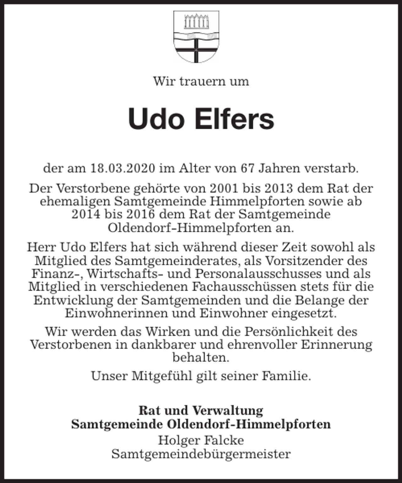 <p>Wir trauern um<br />Udo Elfers<br />der am 18.03.2020 im Alter von 67 Jahren verstarb.<br />Der Verstorbene gehörte von 2001 bis 2013 dem Rat der ehemaligen Samtgemeinde Himmelpforten sowie ab 2014 bis 2016 dem Rat der Samtgemeinde<br />Oldendorf-Himmelpforten an.<br />Herr Udo Elfers hat sich während dieser Zeit sowohl als Mitglied des Samtgemeinderates, als Vorsitzender des Finanz-, Wirtschafts- und Personalausschusses und als Mitglied in verschiedenen Fachausschüssen stets für die Entwicklung der Samtgemeinden und die Belange der Einwohnerinnen und Einwohner eingesetzt.<br />Wir werden das Wirken und die Persönlichkeit des<br />Verstorbenen in dankbarer und ehrenvoller Erinnerung behalten.<br />Unser Mitgefühl gilt seiner Familie.<br />Rat und Verwaltung<br />Samtgemeinde Oldendorf-Himmelpforten<br />Holger Falcke<br />Samtgemeindebürgermeister</p>