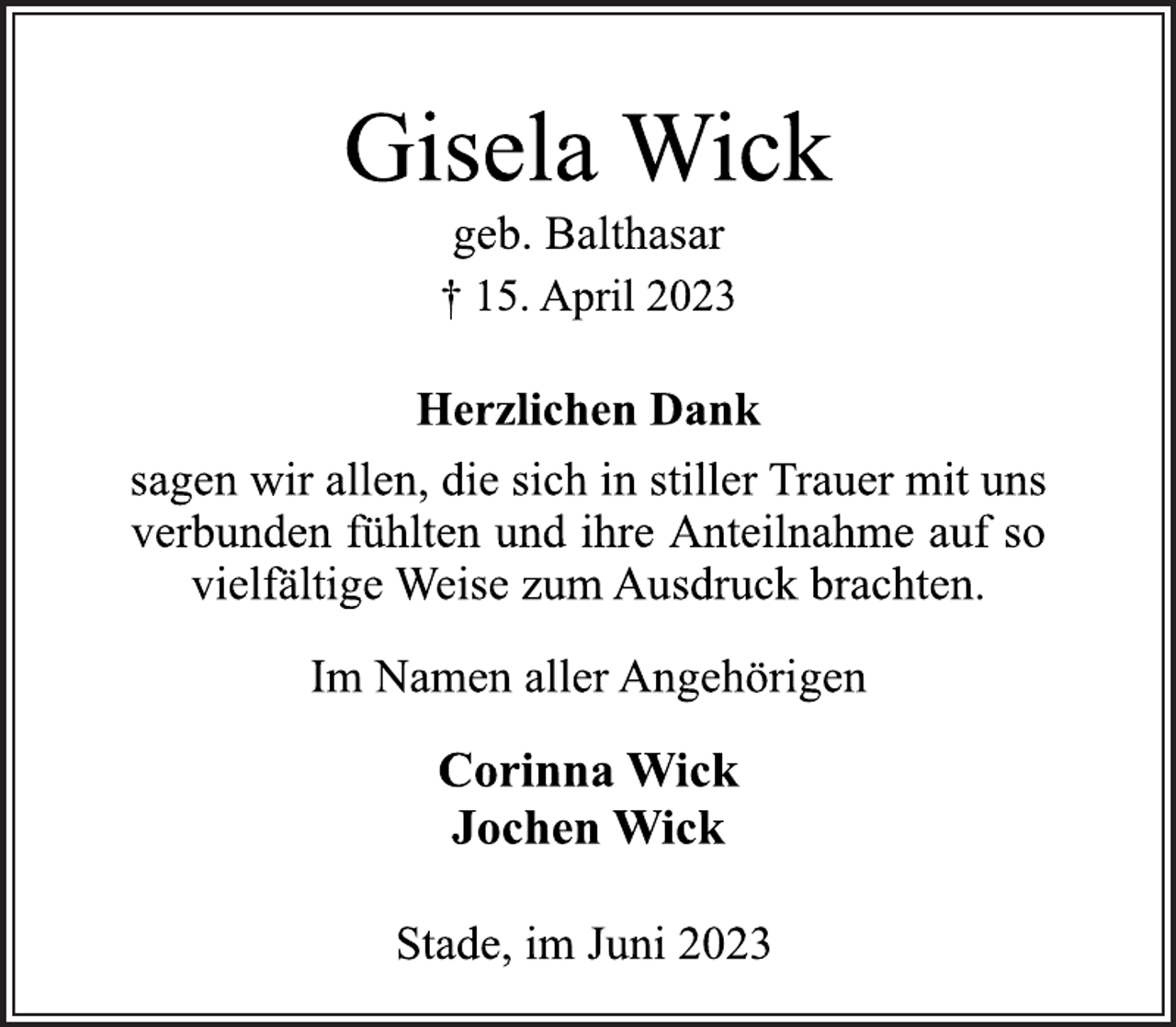 <p>Gisela Wick<br />geb. Balthasar<br />† 15. April 2023<br />Herzlichen Dank<br />sagen wir allen, die sich in stiller Trauer mit uns<br />verbunden fühlten und ihre Anteilnahme auf so<br />vielfältige Weise zum Ausdruck brachten.<br />Im Namen aller Angehörigen<br />Corinna Wick<br />Jochen Wick<br />Stade, im Juni 2023</p>