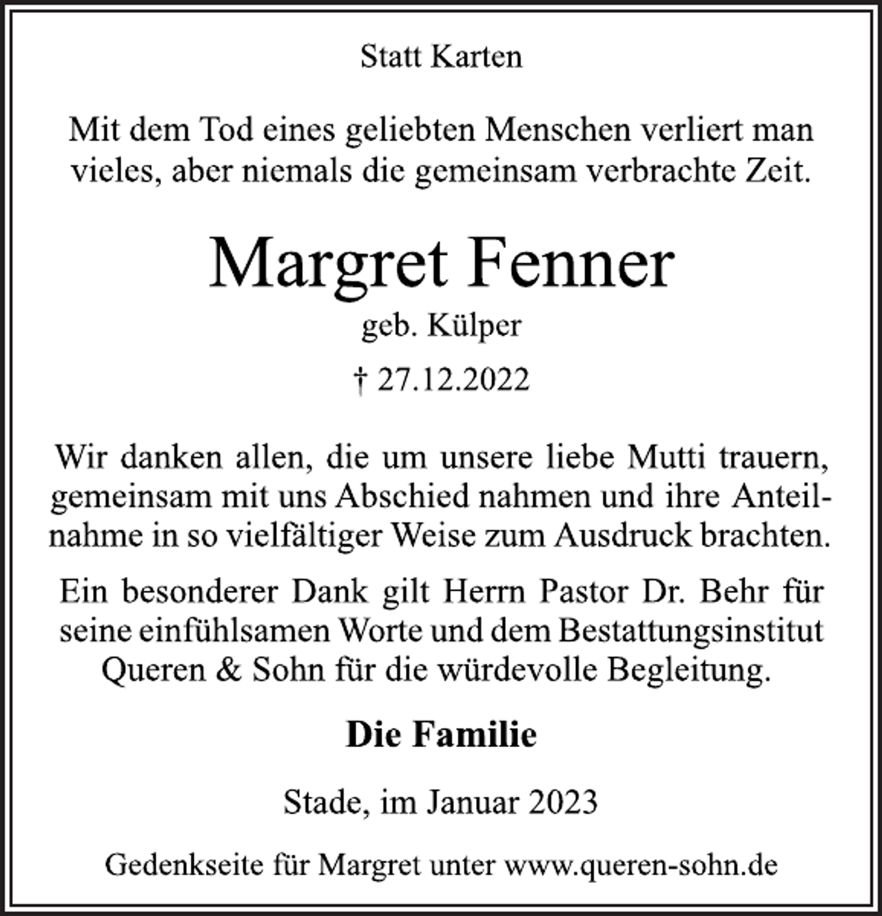 <p>Statt Karten<br />Mit dem Tod eines geliebten Menschen verliert man<br />vieles, aber niemals die gemeinsam verbrachte Zeit.<br />Margret Fenner<br />geb. Külper<br />† 27.12.2022<br />Wir danken allen, die um unsere liebe Mutti trauern,<br />gemeinsam mit uns Abschied nahmen und ihre Anteilnahme in so vielfältiger Weise zum Ausdruck brachten.<br />Ein besonderer Dank gilt Herrn Pastor Dr. Behr für<br />seine einfühlsamen Worte und dem Bestattungsinstitut<br />Queren &amp; Sohn für die würdevolle Begleitung.<br />Die Familie<br />Stade, im Januar 2023<br />Gedenkseite für Margret unter www.queren-sohn.de</p>
