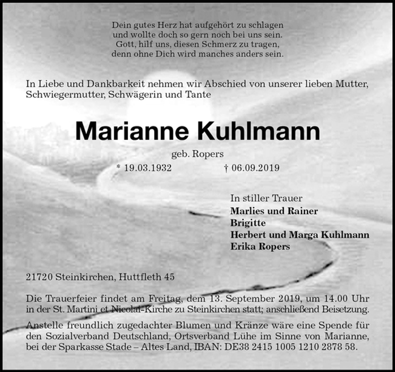 <p>Dein gutes Herz hat aufgehört zu schlagen<br />und wollte doch so gern noch bei uns sein.<br />Gott, hilf uns, diesen Schmerz zu tragen,<br />denn ohne Dich wird manches anders sein.<br />In Liebe und Dankbarkeit nehmen wir Abschied von unserer lieben Mutter, Schwiegermutter, Schwägerin und Tante<br />Marianne Kuhlmann<br />geb. Ropers<br />* 19.03.1932 † 06.09.2019<br />In stiller Trauer<br />Marlies und Rainer<br />Brigitte<br />Herbert und Marga Kuhlmann<br />Erika Ropers<br />21720 Steinkirchen, Huttfleth 45</p>
<p>Die Trauerfeier findet am Freitag, dem 13. September 2019, um 14.00 Uhr<br />in der St. Martini et Nicolai-Kirche zu Steinkirchen statt; anschließend Beisetzung.<br />Anstelle freundlich zugedachter Blumen und Kränze wäre eine Spende für<br />den Sozialverband Deutschland, Ortsverband Lühe im Sinne von Marianne,<br />bei der Sparkasse Stade – Altes Land, IBAN: DE38 2415 1005 1210 2878 58.</p>