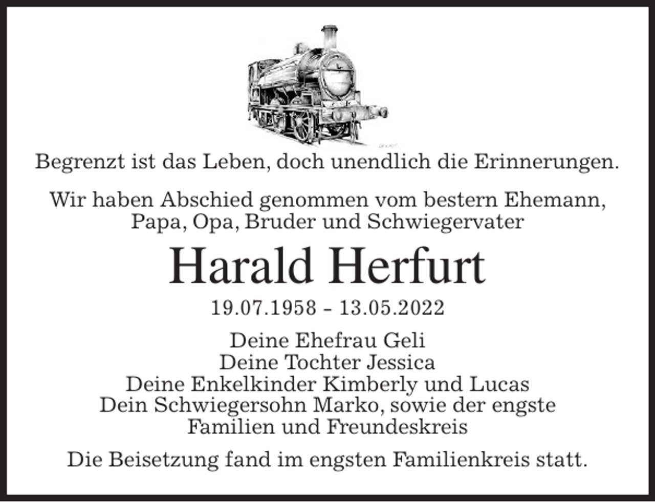 <p>Begrenzt ist das Leben, doch unendlich die Erinnerungen.<br />Wir haben Abschied genommen vom bestern Ehemann,<br />Papa, Opa, Bruder und Schwiegervater<br />Harald Herfurt<br />19.07.1958 - 13.05.2022<br />Deine Ehefrau Geli<br />Deine Tochter Jessica<br />Deine Enkelkinder Kimberly und Lucas<br />Dein Schwiegersohn Marko, sowie der engste<br />Familien und Freundeskreis<br />Die Beisetzung fand im engsten Familienkreis statt.</p>