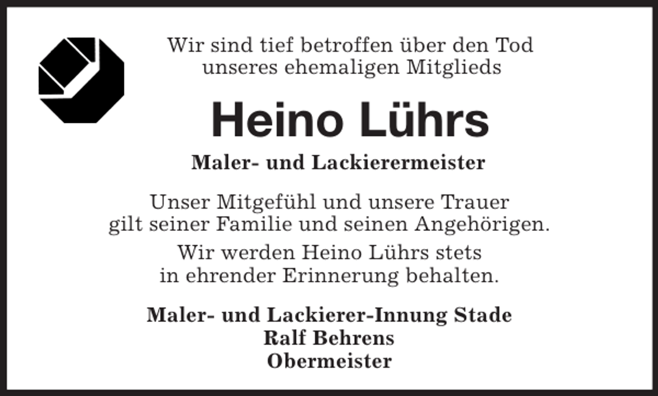 <p>Wir sind tief betroffen über den Tod<br />unseres ehemaligen Mitglieds<br />Heino Lührs<br />Maler- und Lackierermeister<br />Unser Mitgefühl und unsere Trauer<br />gilt seiner Familie und seinen Angehörigen.<br />Wir werden Heino Lührs stets<br />in ehrender Erinnerung behalten.<br />Maler- und Lackierer-Innung Stade<br />Ralf Behrens<br />Obermeister</p>