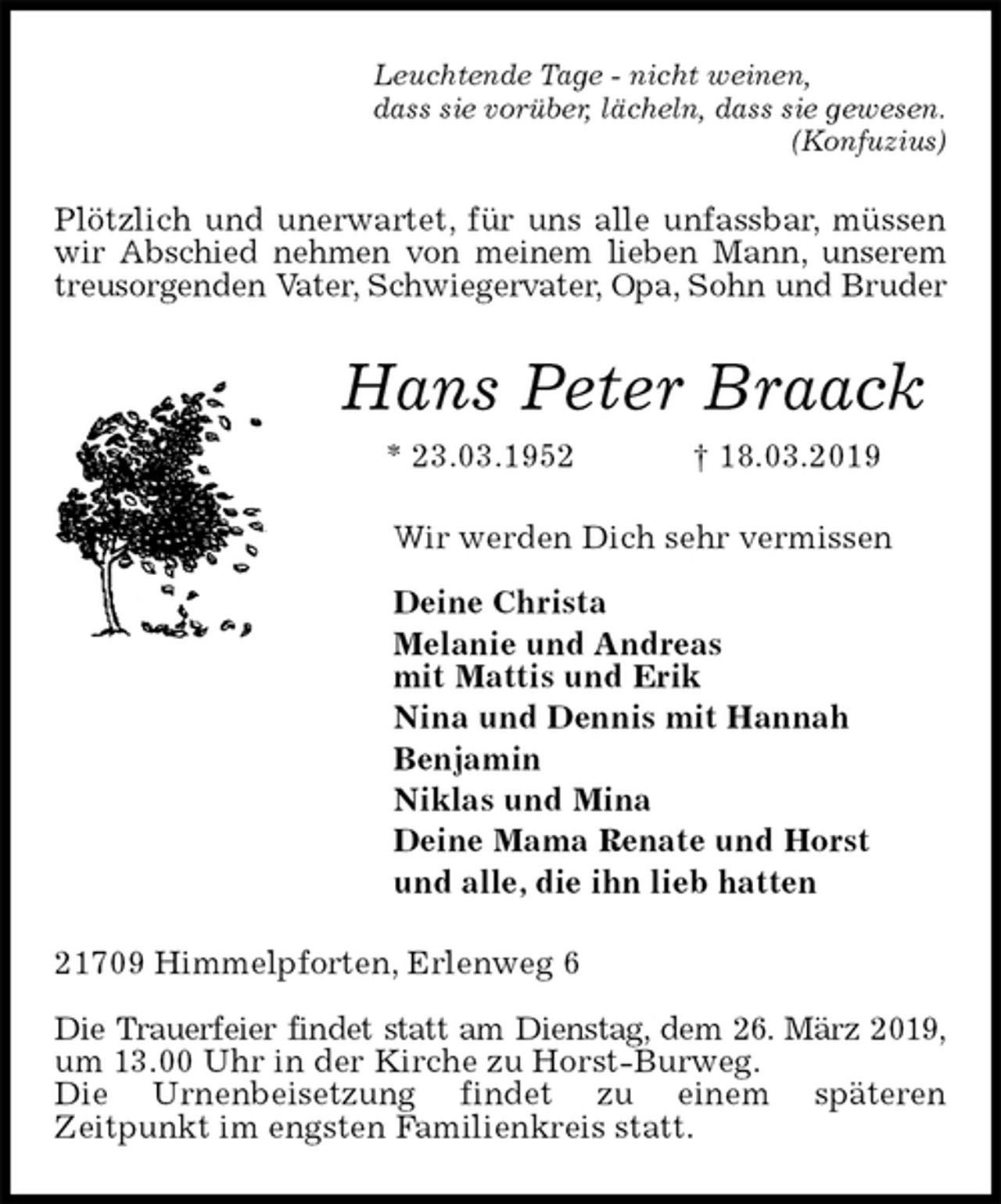 <p>Leuchtende Tage - nicht weinen,<br />dass sie vorüber, lächeln, dass sie gewesen.<br />(Konfuzius)<br />Plötzlich und unerwartet, für uns alle unfassbar, müssen wir Abschied nehmen von meinem lieben Mann, unserem treusorgenden Vater, Schwiegervater, Opa, Sohn und Bruder<br />Hans Peter Braack<br />* 23.03.1952 † 18.03.2019<br />Wir werden Dich sehr vermissen</p><p>Deine Christa<br />Melanie und Andreas<br />mit Mattis und Erik<br />Nina und Dennis mit Hannah<br />Benjamin<br />Niklas und Mina<br />Deine Mama Renate und Horst<br />und alle, die ihn lieb hatten<br />21709 Himmelpforten, Erlenweg 6</p><p>Die Trauerfeier findet statt am Dienstag, dem 26. März 2019,<br />um 13.00 Uhr in der Kirche zu Horst-Burweg.<br />Die Urnenbeisetzung findet zu einem späteren<br />Zeitpunkt im engsten Familienkreis statt.</p>
