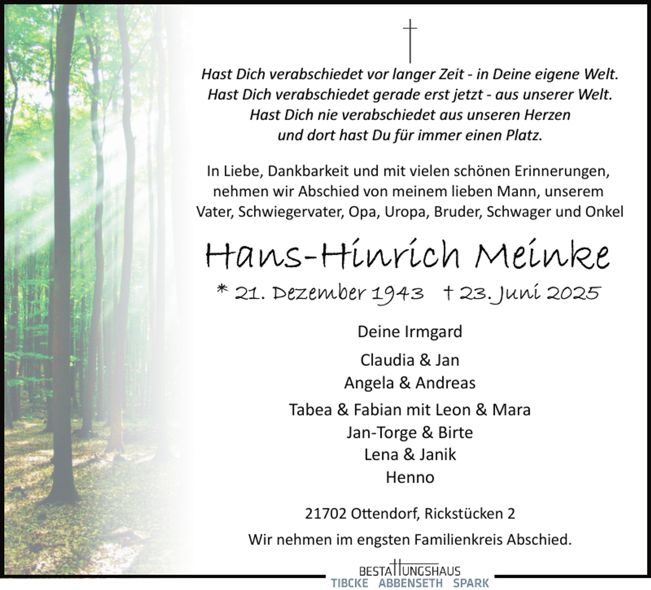 <p>Hast Dich verabschiedet vor langer Zeit ­ in Deine eigene Welt.<br />Hast Dich verabschiedet gerade erst jetzt ­ aus unserer Welt.<br />Hast Dich nie verabschiedet aus unseren Herzen<br />und dort hast Du für immer einen Platz.<br />In Liebe, Dankbarkeit und mit vielen schönen Erinnerungen,<br />nehmen wir Abschied von meinem lieben Mann, unserem<br />Vater, Schwiegervater, Opa, Uropa, Bruder, Schwager und Onkel</p>
<p>Deine Irmgard<br />Claudia &amp; Jan<br />Angela &amp; Andreas<br />Tabea &amp; Fabian mit Leon &amp; Mara<br />Jan­Torge &amp; Birte<br />Lena &amp; Janik<br />Henno<br />21702 O�endorf, Rickstücken 2<br />Wir nehmen im engsten Familienkreis Abschied.</p>