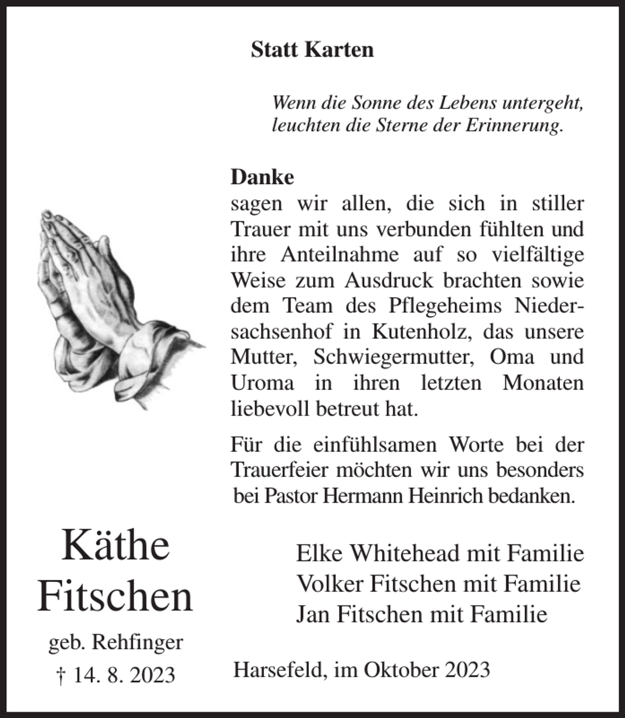 <p>Statt Karten<br />Wenn die Sonne des Lebens untergeht,<br />leuchten die Sterne der Erinnerung.<br />Danke<br />sagen wir allen, die sich in stiller Trauer mit uns verbunden fühlten und ihre Anteilnahme auf so vielfältige Weise zum Ausdruck brachten sowie dem Team des Pflegeheims Niedersachsenhof in Kutenholz, das unsere Mutter, Schwiegermutter, Oma und Uroma in ihren letzten Monaten<br />liebevoll betreut hat.<br />Für die einfühlsamen Worte bei der Trauerfeier möchten wir uns besonders bei Pastor Hermann Heinrich bedanken.<br />Elke Whitehead mit Familie<br />Volker Fitschen mit Familie<br />Jan Fitschen mit Familie<br />Harsefeld, im Oktober 2023<br />Käthe<br />Fitschen<br />geb. Rehfinger<br />† 14. 8. 2023</p>