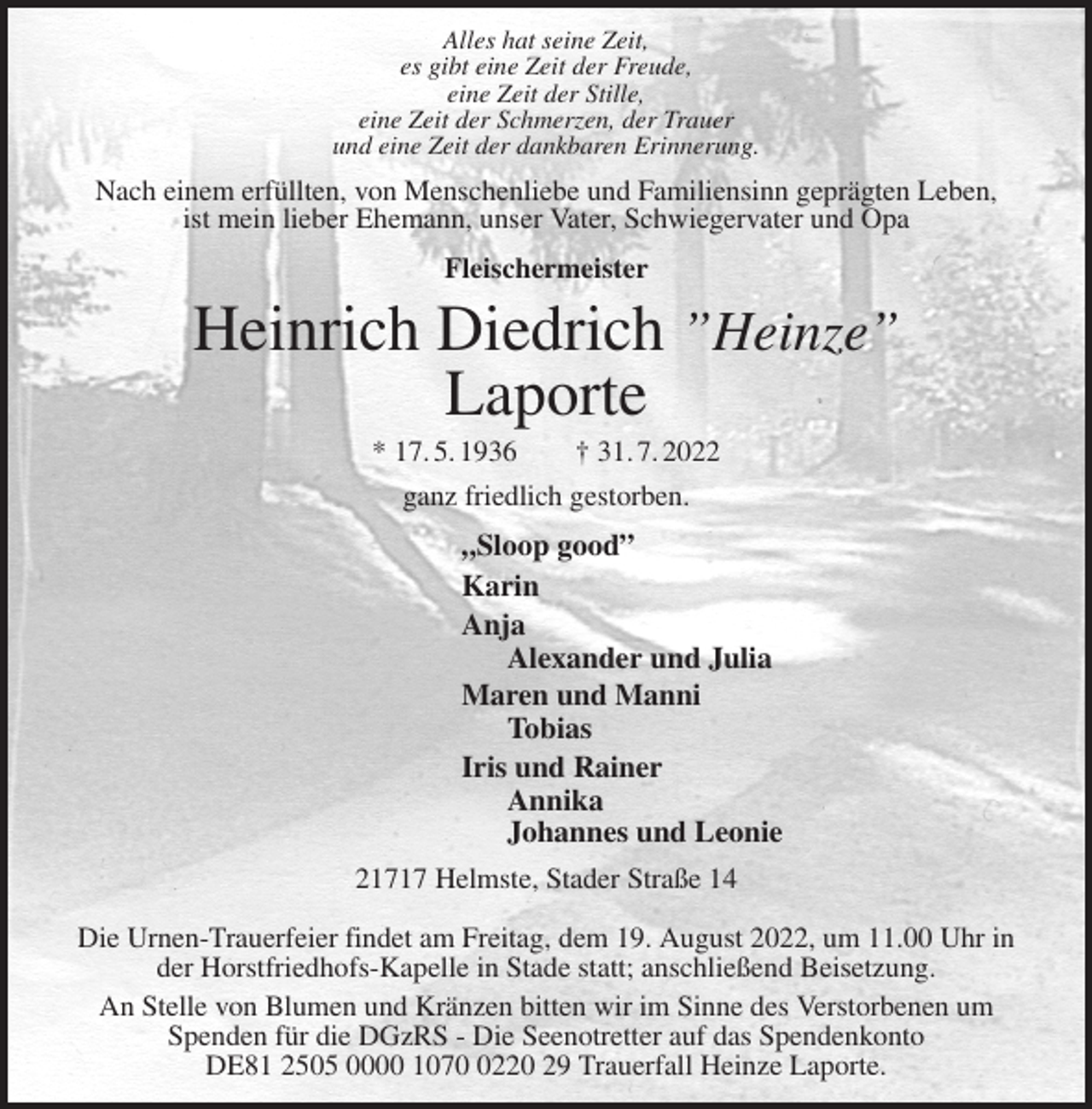 <p>Alles hat seine Zeit,<br />es gibt eine Zeit der Freude,<br />eine Zeit der Stille,<br />eine Zeit der Schmerzen, der Trauer<br />und eine Zeit der dankbaren Erinnerung.<br />Nach einem erfüllten, von Menschenliebe und Familiensinn geprägten Leben,<br />ist mein lieber Ehemann, unser Vater, Schwiegervater und Opa<br />Fleischermeister<br />Heinrich Diedrich ”Heinze”<br />Laporte<br />* 17. 5. 1936 † 31. 7. 2022<br />ganz friedlich gestorben.<br />„Sloop good”<br />Karin<br />Anja<br />Alexander und Julia<br />Maren und Manni<br />Tobias<br />Iris und Rainer<br />Annika<br />Johannes und Leonie<br />21717 Helmste, Stader Straße 14</p><p>Die Urnen-Trauerfeier findet am Freitag, dem 19. August 2022, um 11.00 Uhr in<br />der Horstfriedhofs-Kapelle in Stade statt; anschließend Beisetzung.<br />An Stelle von Blumen und Kränzen bitten wir im Sinne des Verstorbenen um<br />Spenden für die DGzRS - Die Seenotretter auf das Spendenkonto<br />DE81 2505 0000 1070 0220 29 Trauerfall Heinze Laporte.</p>