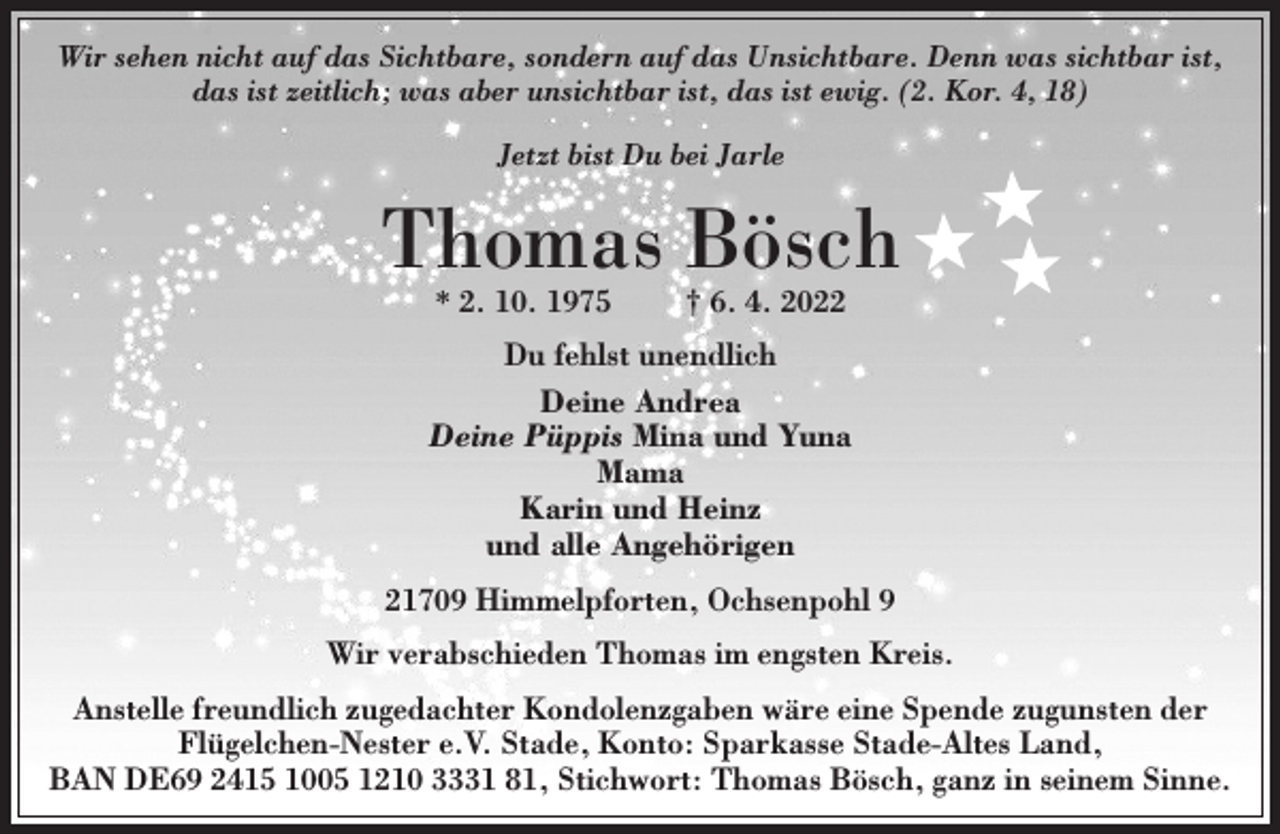 <p>Wir sehen nicht auf das Sichtbare, sondern auf das Unsichtbare. Denn was sichtbar ist,<br />das ist zeitlich; was aber unsichtbar ist, das ist ewig. (2. Kor. 4, 18)<br />Jetzt bist Du bei Jarle<br />Thomas Bösch<br />* 2. 10. 1975 † 6. 4. 2022<br />Du fehlst unendlich<br />Deine Andrea<br />Deine Püppis Mina und Yuna<br />Mama<br />Karin und Heinz<br />und alle Angehörigen<br />21709 Himmelpforten, Ochsenpohl 9<br />Wir verabschieden Thomas im engsten Kreis.<br />Anstelle freundlich zugedachter Kondolenzgaben wäre eine Spende zugunsten der Flügelchen-Nester e.V. Stade, Konto: Sparkasse Stade-Altes Land, IBAN DE69 2415 1005 1210 3331 81, Stichwort: Thomas Bösch, ganz in seinem Sinne.</p>