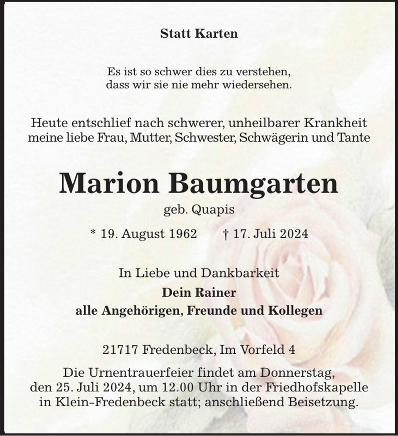<p>Statt Karten<br />Es ist so schwer dies zu verstehen,<br />dass wir sie nie mehr wiedersehen.<br />Heute entschlief nach schwerer, unheilbarer Krankheit meine liebe Frau, Mutter, Schwester, Schwägerin und Tante<br />Marion Baumgarten<br />geb. Quapis<br />* 19. August 1962 † 17. Juli 2024<br />In Liebe und Dankbarkeit<br />Dein Rainer<br />alle Angehörigen, Freunde und Kollegen<br />21717 Fredenbeck, Im Vorfeld 4<br />Die Urnentrauerfeier findet am Donnerstag,<br />den 25. Juli 2024, um 12.00 Uhr in der Friedhofskapelle in Klein-Fredenbeck statt; anschließend Beisetzung.</p>