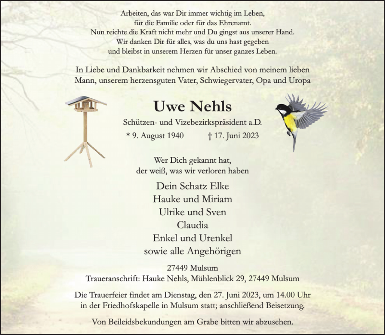 <p>Arbeiten, das war Dir immer wichtig im Leben,<br />für die Familie oder für das Ehrenamt.<br />Nun reichte die Kraft nicht mehr und Du gingst aus unserer Hand.<br />Wir danken Dir für alles, was du uns hast gegeben<br />und bleibst in unserem Herzen für unser ganzes Leben.<br />In Liebe und Dankbarkeit nehmen wir Abschied von meinem lieben<br />Mann, unserem herzensguten Vater, Schwiegervater, Opa und Uropa<br />Uwe Nehls<br />Schützen- und Vizebezirkspräsident a.D.<br />* 9. August 1940 † 17. Juni 2023<br />Wer Dich gekannt hat,<br />der weiß, was wir verloren haben<br />Dein Schatz Elke<br />Hauke und Miriam<br />Ulrike und Sven<br />Claudia<br />Enkel und Urenkel<br />sowie alle Angehörigen<br />27449 Mulsum<br />Traueranschrift: Hauke Nehls, Mühlenblick 29, 27449 Mulsum<br />Die Trauerfeier findet am Dienstag, den 27. Juni 2023, um 14.00 Uhr in der Friedhofskapelle in Mulsum statt; anschließend Beisetzung.<br />Von Beileidsbekundungen am Grabe bitten wir abzusehen.</p>