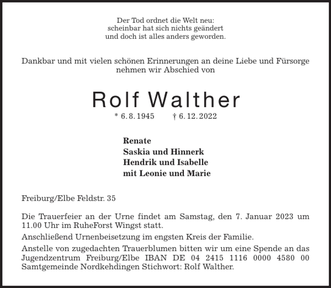 <p>Der Tod ordnet die Welt neu:<br />scheinbar hat sich nichts geändert<br />und doch ist alles anders geworden.<br />Dankbar und mit vielen schönen Erinnerungen an deine Liebe und Fürsorge<br />nehmen wir Abschied von<br />R o l f W a l t h e r<br />* 6. 8. 1945 † 6. 12. 2022<br />Renate<br />Saskia und Hinnerk<br />Hendrik und Isabelle<br />mit Leonie und Marie<br />Freiburg/Elbe Feldstr. 35</p><p>Die Trauerfeier an der Urne findet am Samstag, den 7. Januar 2023 um 11.00 Uhr im RuheForst Wingst statt.<br />Anschließend Urnenbeisetzung im engsten Kreis der Familie.<br />Anstelle von zugedachten Trauerblumen bitten wir um eine Spende an das Jugendzentrum Freiburg/Elbe IBAN DE 04 2415 1116 0000 4580 00<br />Samtgemeinde Nordkehdingen Stichwort: Rolf Walther.</p>