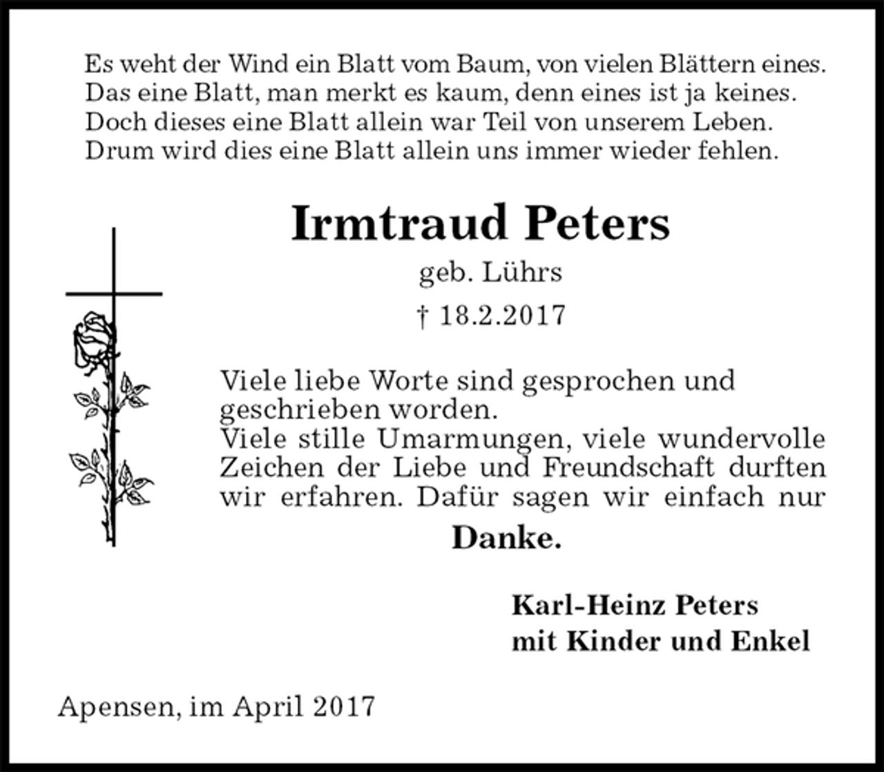 <p>Es weht der Wind ein Blatt vom Baum, von vielen Blättern eines.<br />Das eine Blatt, man merkt es kaum, denn eines ist ja keines.<br />Doch dieses eine Blatt allein war Teil von unserem Leben.<br />Drum wird dies eine Blatt allein uns immer wieder fehlen.<br />Irmtraud Peters<br />geb. Lührs<br />† 18.2.2017<br />Viele liebe Worte sind gesprochen und<br />geschrieben worden.<br />Viele stille Umarmungen, viele wundervolle Zeichen der Liebe und Freundschaft durften<br />wir erfahren. Dafür sagen wir einfach nur<br />Danke.<br />Karl-Heinz Peters<br />mit Kinder und Enkel<br />Apensen, im April 2017</p>