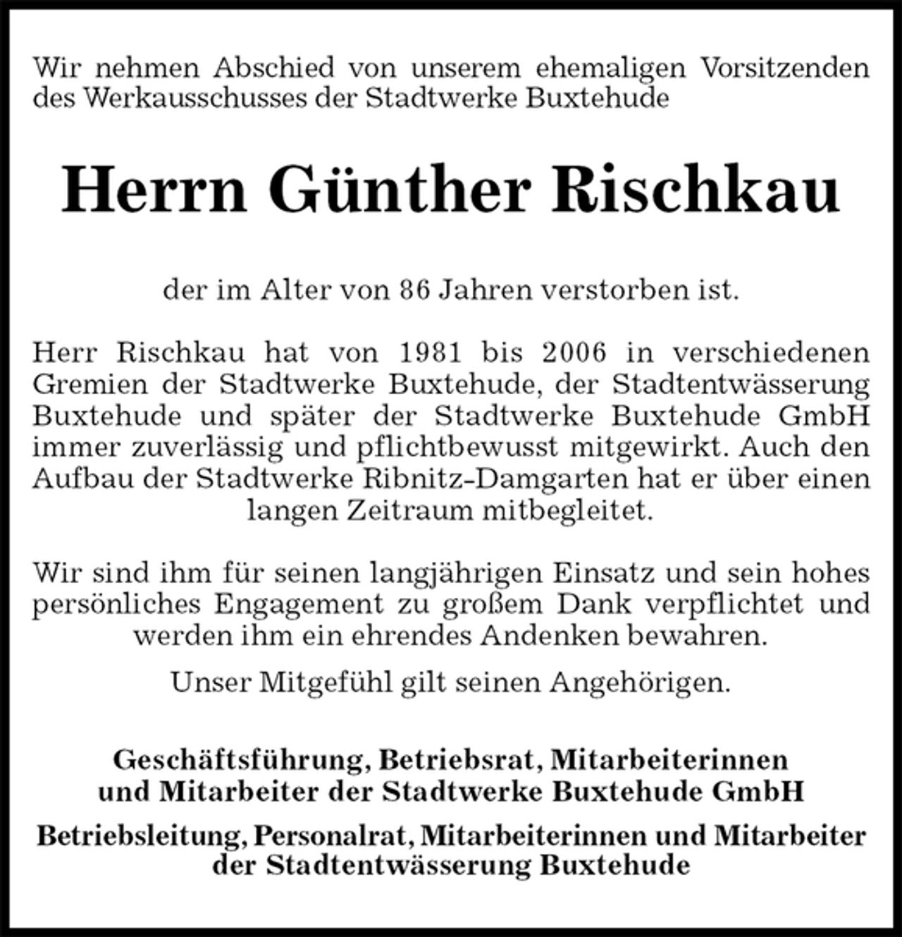 <p>Wir nehmen Abschied von unserem ehemaligen Vorsitzenden des Werkausschusses der Stadtwerke Buxtehude<br />Herrn Günther Rischkau<br />der im Alter von 86 Jahren verstorben ist.</p>
<p>Herr Rischkau hat von 1981 bis 2006 in verschiedenen<br />Gremien der Stadtwerke Buxtehude, der Stadtentwässerung<br />Buxtehude und später der Stadtwerke Buxtehude GmbH<br />immer zuverlässig und pflichtbewusst mitgewirkt. Auch den Aufbau der Stadtwerke Ribnitz-Damgarten hat er über einen<br />langen Zeitraum mitbegleitet.</p>
<p>Wir sind ihm für seinen langjährigen Einsatz und sein hohes persönliches Engagement zu großem Dank verpflichtet und werden ihm ein ehrendes Andenken bewahren.<br />Unser Mitgefühl gilt seinen Angehörigen.<br />Geschäftsführung, Betriebsrat, Mitarbeiterinnen<br />und Mitarbeiter der Stadtwerke Buxtehude GmbH<br />Betriebsleitung, Personalrat, Mitarbeiterinnen und Mitarbeiter<br />der Stadtentwässerung Buxtehude</p>