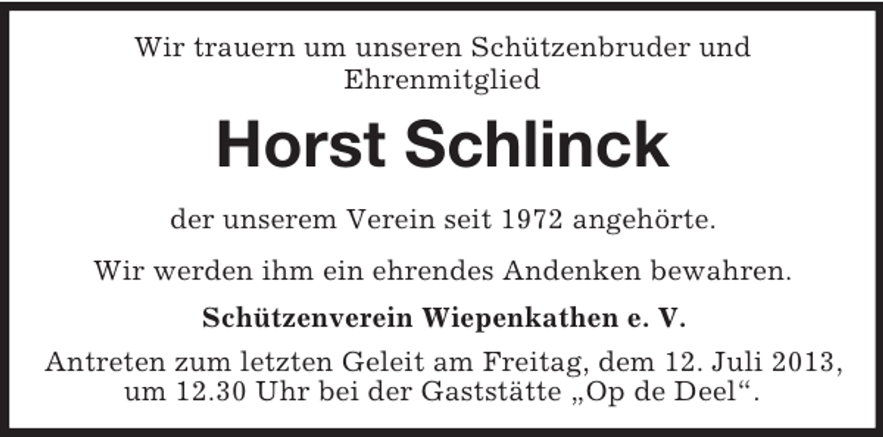 <p>Wir trauern um unseren Schützenbruder und<br />Ehrenmitglied</p><p>Horst Schlinck<br />der unserem Verein seit 1972 angehörte.<br />Wir werden ihm ein ehrendes Andenken bewahren.<br />Schützenverein Wiepenkathen e. V.<br />Antreten zum letzten Geleit am Freitag, dem 12. Juli 2013,<br />um 12.30 Uhr bei der Gaststätte „Op de Deel“.</p>